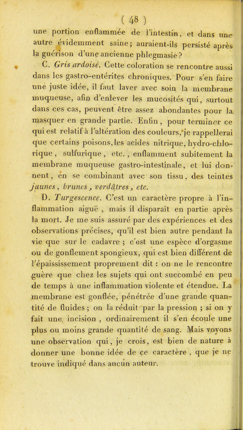 une portion enflammée de l'intestin, et dans une autre évidemment saine ; auraient-ils persisté après la guérison d'une ancienne phlegmasie? C. Gris ardoisé. Cette coloration se rencontre aussi dans les gastro-entérites chroniques. Pour s'en faire une juste idée, il faut laver avec soin la membrane muq.ueuse, afin d'enlever les mucosités qui, surtout dans ces cas, peuvent être assez abondantes pvour la masquer en grande partie. Enfin, pour terminer ce qui est relatif à l'altération des couleurs,'je rappel Jerai que certains poisons,les acides nitrique, hydro-chlo- rique , sulfurique , etc., enflamment subitement la membrane muqueuse gastro-intestinale, et lui dom- nent, en se combinant avec son tissu, des teintes jaunes, brunes , verdâtres, etc. D. Turgescence. C'est un caractère propre à l'in- flammation aiguë , mais il disparaît en partie après la mort. Je me suis assuré par des expériences et des observations précises, qu'il est bien autre pendant la vie que sur le cadavre ; c'est une espèce d'orgasme ou de gonflement spongieux, qui est bien difierent de répaississement proprement dit : on ne le rencontre ^uère que chez les sujets qui ont succombé en peu de temps à une inflammation violente et étendue. La membrane est gonflée, pénétrée d'une grande quan- tité de fluides ; on la réduit par la pression ; si on y fait une. incision , ordinairement il s'en écoule une plus ou moins grande quantité de sang. Mais voyons une observation qui, je crois, est bien de nature à donner une bonne idée de ce caractère , que je ne troiive infliqué dans aucun auteur.