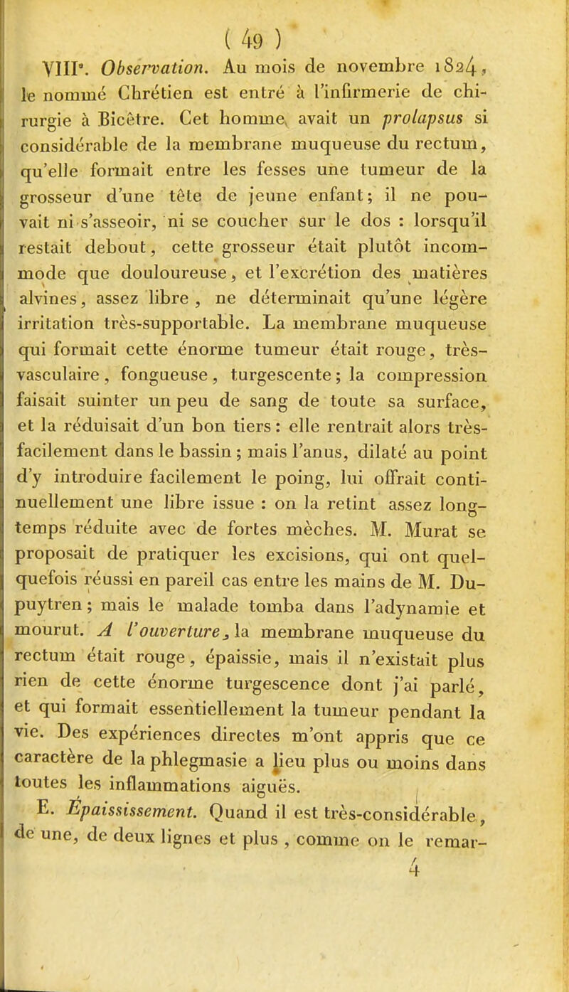 YIIP. Observation. Au mois de novembre 1824, le nommé Chrétien est entré à l'infirmerie de chi- rurgie à Bîcêtre. Cet homme, avait un prolapsus si considérable de la membrane muqueuse du rectum, qu'elle fonnait entre les fesses une tumeur de la grosseur d'une tête de jeune enfant; il ne pou- vait ni s'asseoir, ni se coucher sur le dos : lorsqu'il restait debout, cette grosseur était plutôt incom- mode que douloureuse, et l'excrétion des matièi'es alvines, assez libre , ne déterminait qu'une légère irritation très-supportable. La membrane muqueuse qui formait cette énorme tumeur était rouge, très- vasculaire , fongueuse , turgescente ; la compression faisait suinter un peu de sang de toute sa surface, et la réduisait d'un bon tiers : elle rentrait alors très- facilement dans le bassin ; mais l'anus, dilaté au point d'y introduire facilement le poing, lui offrait conti- nuellement une libre issue : on la retint assez lons- temps réduite avec de fortes mèches. M. Murât se proposait de pratiquer les excisions, qui ont quel- quefois réussi en pareil cas entre les mains de M. Du- puytren ; mais le malade tomba dans l'adynamie et mourut, A l'ouverturej, la membrane muqueuse du rectum était rouge, épaissie, mais il n'existait plus rien de cette énorme turgescence dont j'ai parlé, et qui formait essentiellement la tumeur pendant la vie. Des expériences directes m'ont appris que ce caractère de la phlegmasie a lieu plus ou moins dans toutes les inflammations aiguës. E. Epaississement. Quand il est très-considérable, de une, de deux lignes et plus , comme on le remar-