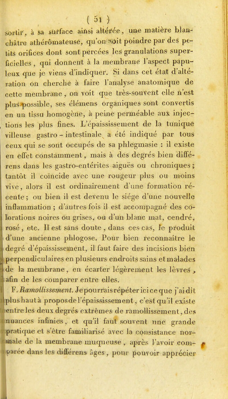 sortir, à sa surface ainsi altérée, une matière blan- châtre athérômateusè, qu on «oit poindre par des pe- tits orifices dont sont percées les granulations super- ficielles , qui donnent à la membrane l'aspect papu- leux que je viens d'indiquer. Si dans cet état d'alté- ration on cherche à faire l'analyse anatomique de cette membrane, on voit que très-souvent elle n'est plus-possible, ses élémens organiques sont convertis en un tissu homogène, à peine perméable aux injec- , tions les plus fines. L'épaississement de la tunique villeuse gastro - intestinale^ a été indiqué par tous éeux qui se sont occupés de sa phlegmasie : il existe en effet constamment, mais à des degrés bien diffé- rens dans les gastro-entérites aiguës ou chroniques ; tantôt il coïncide avec une rougeur plus ou moins vive, alors il est ordinairement d'une formation ré- cente ; ou bien il est devenu le siège d'une nouvelle inflammation ; d'autres fois il est accompagné des co- lorations noires Ou grises, ou d'un blanc mat, cendré^ rosé , etc. Il est sans doute , dans ces cas, Te produit 1 d'une ancienne phiogose. Pour bien reconnaître le I degré d'épaississement, il faut faire des incisions bien [perpendiculaires en plusieurs endroits sains et malades ide la membrane, en écarter légèrement les lèvres , ;afin de les comparer entre elles. V .Ramollissement. Je pourrais répéter ici ce que j'ai dit plushautà propos de l'épaississement, c'est qu'il existe lentreles deux degrés extrêmes de ramollissement, des atoances infinies, et qu'il faut souvent une grande pratique et s'être familiarisé avec la consistance nor- male de la membrane mucpaeuse , après l'avoir com- parée dans les différens âges, pour pouvoir apprécier