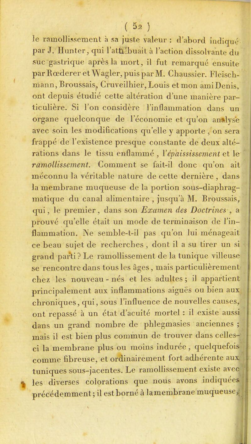 ( ) le ramollissement à sa juste valeur : fVabord indîqut- par J. Hun ter, qui l'attilbuait à l'action dissolvante du suc gastinque après la mort , il fut remarqué ensuite parRoederer etWagler,puisparM. Chaussier. Fleisch- mann, BroussaiSj, Cruveilhier, Louis et mon ami Denis, ont depuis étudié cette altération d'une manière par- ticulière. Si l'on considère l'inflammation dans un organe quelconque de l'économie et qu'on analyse avec soin les modiGcations qu'elle y apporte ^ on sera frappé de l'existence presque constante de deux alté- rations dans le tissu enflammé , Vépkississement et le ' ramollissement. Comment se fait-il donc qu'on ait méconnu la véritable nature de cette dernière , dans la membrane muqueuse de la portion sous-diaphrag- matique du canal alimentaire , Jusqu'à M. Broussais, qui, le premier, dans son Examen des Doctrines , a prouvé qu'elle était un mode de terminaison de l'in- flammation. Ne semble-t-il pas qu'on lui ménageait ce beau sujet de recherches, dont il a su tirer un si < grand par^i? Le ramoUissement de la tunique villeuse se rencontre dans tous les âges, mais particulièrement chez les nouveau-nés et les adultes ; il appai-tient principalement aux inflammations aiguës ou bien aux chroniques, qui, sous l'influence de nouvelles causes, ont repassé à un état d'acuité mortel : il existe aussi dans un grand nombre de phlegmasies anciennes ; mais il est bien plus commun de trouver dans celles- ci la membrane plus ou moins indurée, quelquefois comme fibreuse, et ordinairement fort adhérente aux tuniques sous-jacentes. Le ramollissement existe avec les diverses colorations que nous avons indiquées précédemment ; il est borné à lamembrane muqueuse.