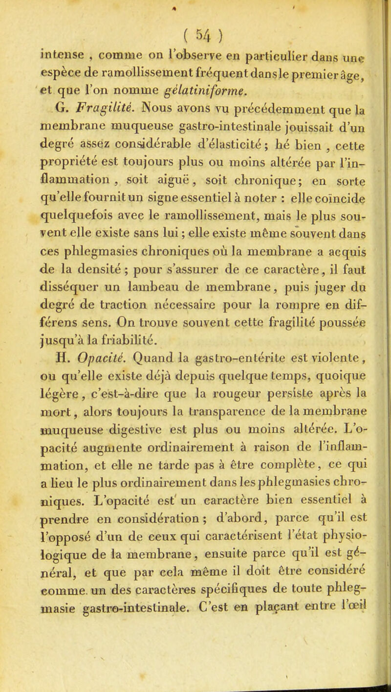 intense , comme on l'observe en particulier dans une espèce de ramollissement fréquent dans le premier âge, et que l'on nomme gélatiniforme. G. Fragilité. Nous avons vu précédemment que la membrane muqueuse gastro-intestinale jouissait d'un degré assez con^dérable d'élasticité; hé bien , cette propriété est toujours plus ou moins altérée par l'in- flammation , soit aiguë, soit chronique ; en sorte qu'elle fournit un signe essentiel à noter : elle coïncide quelquefois avec le l'amollissement, mais le plus sou- vent elle existe sans lui ; elle existe même souvent dans ces phlegmasies chroniques où la membrane a acquis de la densité ; pour s'assurer de ce caractère, il faut disséquer un lambeau de membrane, puis juger du degré de traction nécessaire pour la rompre en dif- férens sens. On trouve souvent cette fragilité poussée jusqu'à la friabilité, H. Opacité. Quand la gastro-entérite est violente, ou qu'elle existe déjà depuis quelque temps, quoique légère, c'est-à-dire que la rougeur persiste après la mort, alors toujours la transparence de la membrane muqueuse digestive est plus ou moins altérée. L'o- pacité augmente ordinairement à raison de l'inflam- mation, et elle ne tarde pas à être complète, ce qui a Ueu le plus ordinairement dans les phlegmasies chro- niques. L'opacité est' un caractère bien essentiel à prendre en considération ; d'abord, parce qu'il est l'opposé d'un de ceux qui caractérisent l'état physio- logique de la membrane, ensuite parce qu'il est gé- néral, et que par cela même il doit être considéré comme, un des caractères spécifiques de toute phleg- masie gastro-intestinale. C'est en plaçant entre l'œil
