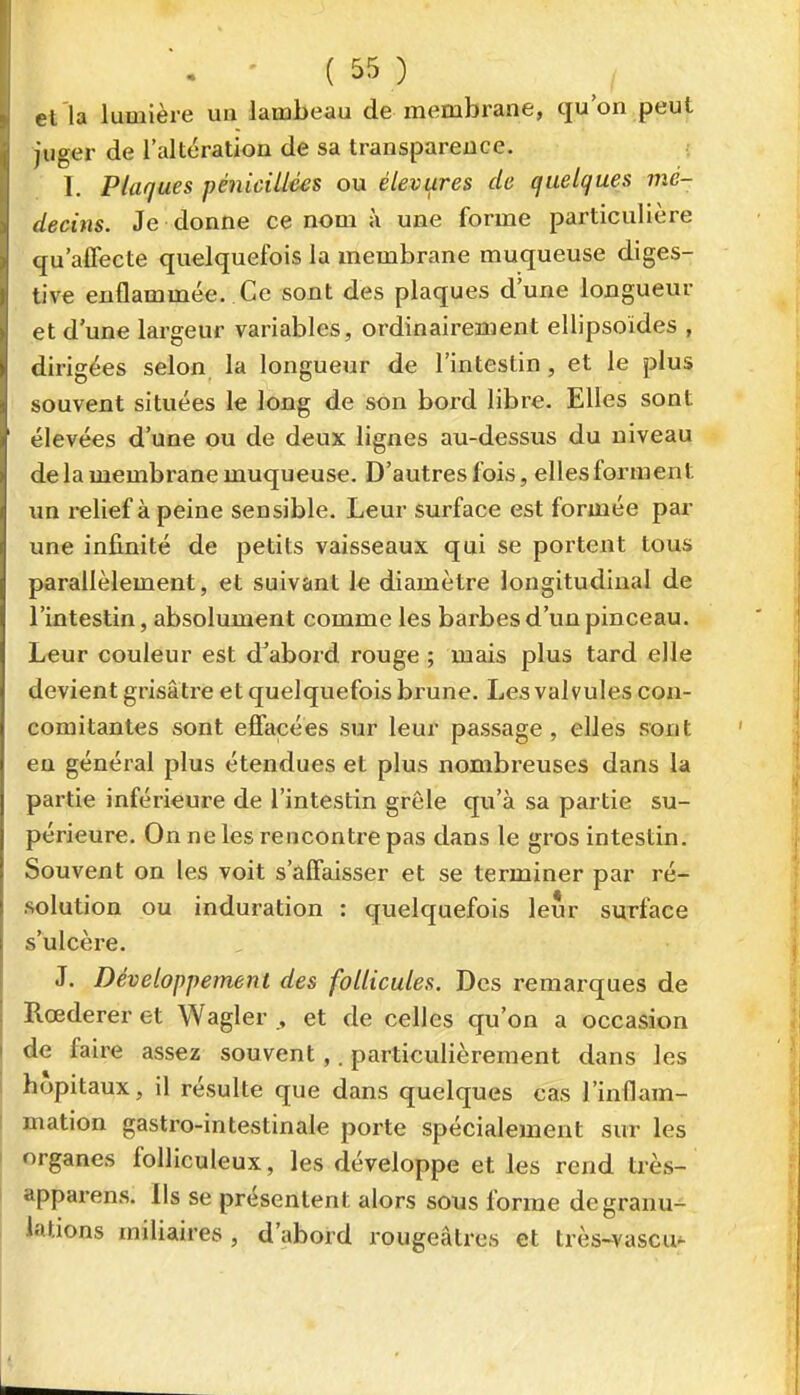 et la lumière un lambeau de membrane, qu'on peut juger de l'altération de sa transparence. I. Plaques pénicillées ou élevures de quelques mé- decins. Je donne ce nom à une forme particulière qu'affecte quelquefois la membrane muqueuse diges- tive enflammée. Ce sont des plaques d'une longueur et d'une largeur variables, ordinairement ellipsoïdes , dirigées selon la longueur de l'intestin, et le plus souvent situées le long de son bord libre. Elles sont élevées d'une ou de deux lignes au-dessus du niveau de la membrane muqueuse. D'autres fois, elles forment un relief à peine sensible. Leur surface est formée par une infinité de petits vaisseaux qui se portent tous parallèlement, et suivant le diamètre longitudinal de l'intestin, absolument comme les barbes d'un pinceau. Leur couleur est d^abord rouge ; mais plus tard elle devient grisâtre et quelquefois brune. Les valvules con- comitantes sont effacées sur leur passage , elles sont eu général plus étendues et plus nombreuses dans la partie inférieure de l'intestin grêle qu'à sa partie su- périeure. On ne les rencontre pas dans le gros intestin. Souvent on les voit s'affaisser et se terminer par ré- solution ou induration : quelquefois leur surface s'ulcère. J. Développement des follicules. Des remarques de Rœderer et Wagler et de celles qu'on a occasion de faire assez souvent,. particulièrement dans les hôpitaux, il résulte que dans quelques cas l'inflam- mation gastro-intestinale porte spécialement sut les organes folliculeux, les développe et les rend très- apparens. Ils se présentent alors sous forme de granu- lations miliaires , d'abord rougeâlres et très-vascu^