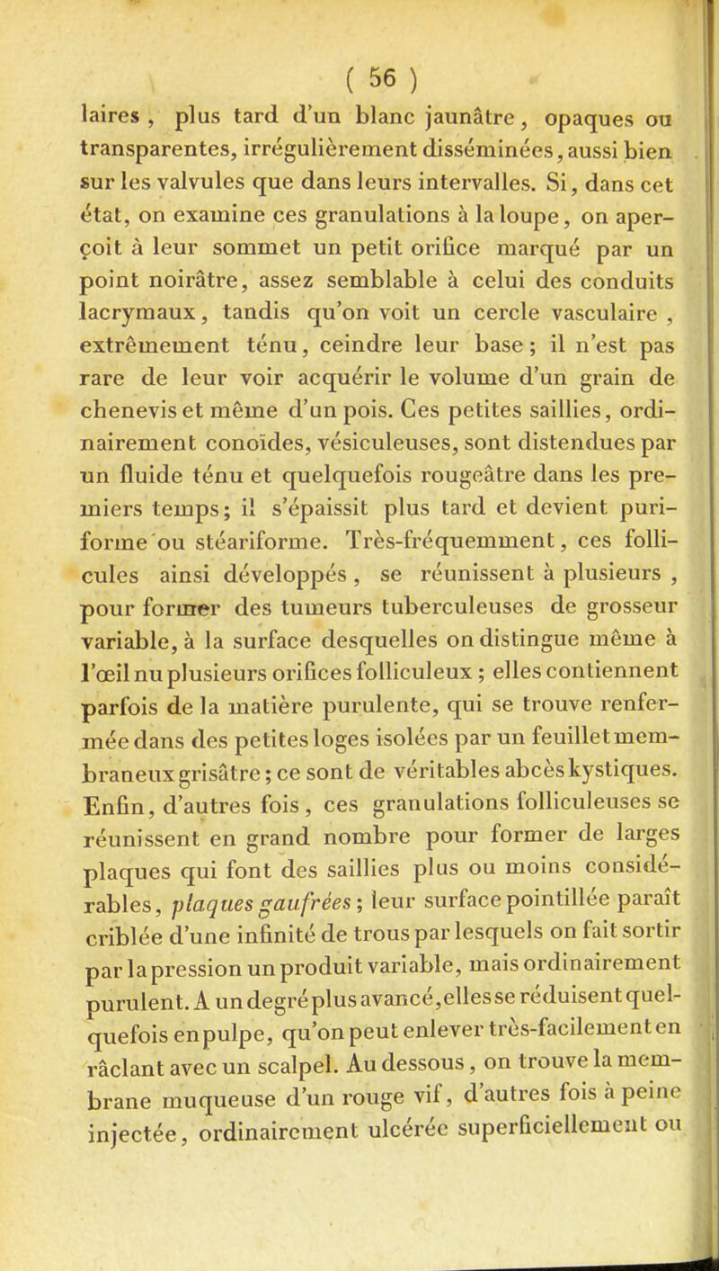laires , plus tard d'un blanc jaunâtre, opaques ou transparentes, irrégulièrement disséminées, aussi bien sur les valvules que dans leurs intervalles. Si, dans cet état, on examine ces granulations à la loupe, on aper- çoit à leur sommet un petit orifice marqué par un point noirâtre, assez semblable à celui des conduits lacrymaux, tandis qu'on voit un cercle vasculaire , extrêmement ténu, ceindre leur base; il n'est pas rare de leur voir acquérir le volume d'un grain de chenevis et même d'un pois. Ces petites saillies, ordi- nairement conoïdes, vésiculeuses, sont distendues par un fluide ténu et quelquefois rougeâtre dans les pre- miers temps ; il s'épaissit plus tard et devient puri- forme'ou stéariforme. Très-fréquemment, ces folli- cules ainsi développés , se réunissent à plusieurs , pour former des tumeurs tuberculeuses de grosseur variable, à la surface desquelles on distingue même à l'œil nu plusieurs orifices folliculeux ; elles contiennent parfois de la matière purulente, qui se trouve renfer- mée dans des petites loges isolées par un feuillet mem- braneux grisâtre; ce sont de véritables abcès kystiques. Enfin, d'autres fois, ces granulations folliculeuses se réunissent en grand nombre pour former de larges plaques qui font des saillies plus ou moins considé- rables, plaques gaufrées; leur surface pointillée paraît criblée d'une infinité de trous par lesquels on fait sortir par la pression un produit variable, mais ordinairement purulent. A un degré plus avancé,elles se réduisent quel- quefois en pulpe, qu'on peut enlever très-facilement en raclant avec un scalpel. Au dessous, on trouve la mem- brane muqueuse d'un rouge vif, d'autres fois à peine injectée, ordinairement ulcérée superficiellement ou