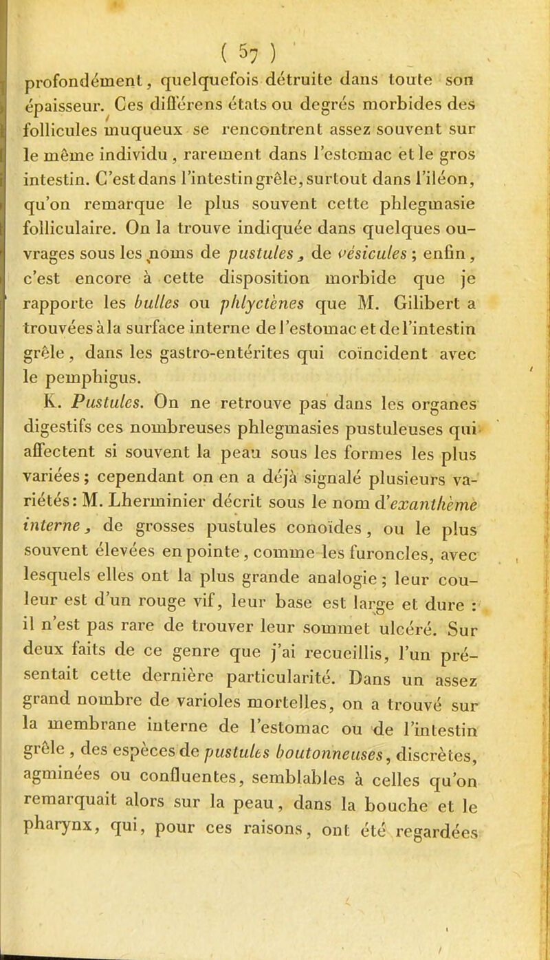 profondément, quelquefois détruite dans toute son épaisseur. Ces diflerens états ou degrés morbides des follicules muqueux se rencontrent assez souvent sur le même individu , rarement dans l'estomac ètle gros intestin. C'est dans l'intestin grêle, surtout dans l'iléon, qu'on remarque le plus souvent cette phlegmasie folliculaire. On la trouve indiquée dans quelques ou- vrages sous les noms de pustules j de pésicules ; enfin, c'est encore à cette disposition morbide que Je rapporte les bulles ou phlyctènes que M. Gilibert a trouvées àla surface interne de l'estomac et de l'intestin grêle, dans les gastro-entéi'ites qui coïncident avec le pemphigus. K. Pustules. On ne retrouve pas dans les organes digestifs ces nombreuses phlegmasies pustuleuses qui- affectent si souvent la peau sous les formes les plus variées ; cependant on en a déjà signalé plusieurs va- riétés: M. Lherminier décrit sous le nom à'exanthème interne, de grosses pustules conoides, ou le plus souvent élevées en pointe, comme les furoncles, avec lesquels elles ont la plus grande analogie ; leur cou- leur est d'un rouge vif, leur base est large et dure : il n'est pas rare de trouver leur sommet ulcéré. Sur deux faits de ce genre que j'ai recueillis, l'un pré- sentait cette dernière particularité. Dans un assez grand nombre de varioles mortelles, on a trouvé sur la membrane interne de l'estomac ou de l'intestin grêle , des espèces de pustules boutonneuses, discrètes, agminées ou confluentes, semblables à celles qu'on remarquait alors sur la peau, dans la bouche et le pharynx, qui, pour ces raisons, ont été'regardées