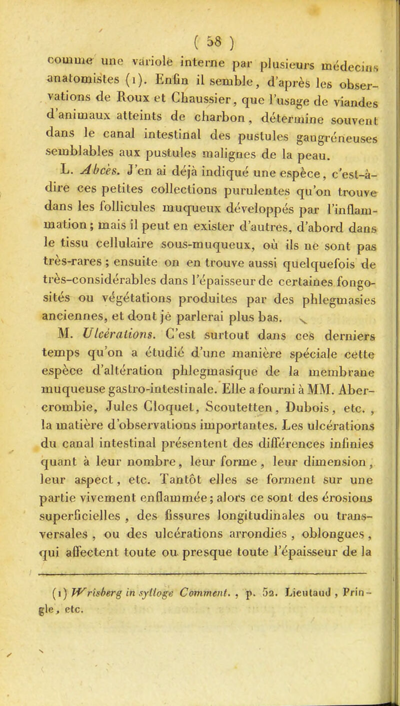 comme une variole interne par plusieurs mi^decins anatomistes (i). Enfin il semble, d'après les obser- vations de Roux et Chaussier, que l'usage de viandes d'animaux atteints de charbon , détermine souvent dans le canal intestinal des pustules gaugréneuses semblables aux pustules malignes de la peau. L. Abcès. J'en ai déjà indiqué une espèce, c'est-à- dire ces petites collections purulentes qu'on trouve dans les follicules muqueux développés par l'inflam- mation ; mais il peut en exister d'autres, d'abord dans le tissu cellulaire sous-muqueux, où ils ne sont pas très-rares ; ensuite on en trouve aussi quelquefois de très-considérables dans l'épaisseur de certaines fongo- sités ou végétations produites par des phlegmasies anciennes, et dont jè parlerai plus bas. ^ M. Ulcérations. C'est surtout dans ces derniers temps qu'on a étudié d'une manière spéciale cette espèce d'altération phlegmasique de la membrane muqueuse gastro-intestinale. Elle a fourni à MM. Aber- crombie, Jules Cloquet, Scoutetten, Dubois, etc. , la matière d'observations importantes. Les ulcérations du canal intestinal présentent des différences infinies quant à leur nombre, leur forme, leur dimension, leur aspect, etc. Tantôt elles se forment sur une partie vivement enflammée; alors ce sont des érosions superficielles , des fissures longitudinales ou trans- versales , ou des ulcérations arrondies , oblongues, qui affectent toute ou presque toute l'épaisseur de la [\) Tf^rlsberg in syttoge Comment., p. Sa. Lieulaud , Prin- gle> etc.