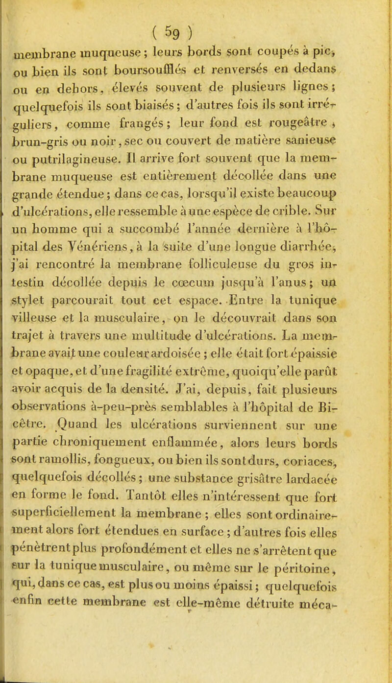 membrane muqueuse; leurs bords sont coupés à pic, ou bien ils sont boursoufllés et renversés en dedans ou en dehors, élevés souvent de plusieurs lignes; quelquefois ils sont biaisés ; d'autres fois ils sont irx'é^ guliers, comme frangés ; leur fond est rougeâtre » brun-gris ou noir,sec ou couvert de matière sanieuse ou putrilagineuse. Il arrive fort souvent que la mem- brane muqueuse est entièrement décollée dans une grande étendue; dans ce cas, lorsqu'il existe beaucoup d'ulcérations, elle ressemble aune espèce de crible. Sur un homme qui a succombé l'année dernière à l'hô- pital des Vénériens, à la 'suite d'une longue diarrhée, j'ai rencontré la membrane folliculeuse du gros in-r testin décollée depuis le cœcum jusqu'à l'anus ; uû stylet parcourait tout cet espace. Entre la tunique villeuse et la musculaire, on le découvrait dans son trajet à travers une multitude d'ulcérations. La meni'- fcrane avait une coulear ardoisée ; elle était fort épaissie et opaque, et d'une fragilité extrême, quoiqu'elle parût avoir acquis de la densité. J'ai, depuis, fait plusieurs observations à-peu-près semblables à l'hôpital de Bi- cêtre. Quand les ulcérations surviennent sur une partie chroniquement enflammée, alors leurs bords sont ramollis, fongueux, ou bien ils sont durs, coriaces^ quelquefois décollés ; une substance grisâtre lardacée en forme le fond. Tantôt elles n'intéressent que fort superficiellement la membrane; elles sontordinaire- inent alors fort étendues en surface ; d'autres fois elles |)énètrentplus profondément et elles ne s'arrêtent que eur la tunique musculaire, ou môme sur le péritoine, *[ui, dans ce ca«, est plus ou moins épaissi ; quelquefois •«afin cette membrane est elle-même détruite méca-