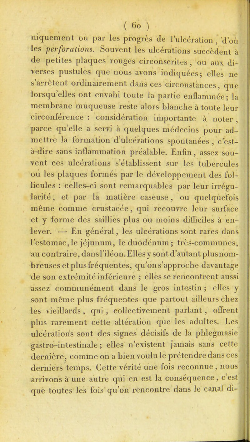 niquemenl ou par les progrès de l'ulcération, d'où les perforations. Souvent les ulcérations succèdent à de petites plaques rouges circonscrites, ou aux di- verses pustules que nous avons indiquées; elles ne s'arrêtent ordinairement dans ces circonstances, que lorsqu'elles ont envahi toute la partie enflammée; la membrane muqueuse reste alors blanche à toute leur circonférence: considération importante à noter, parce qu'elle a servi à quelques médecins pour ad- mettre la formation d'ulcérations spontanées , c'est- à-dire sans inflammation préalable. Enfin, assez sou- vent ces ulcérations s'établissent sur les tubercules ou les plaques formés par le développement des fol- licules : celles-ci sont remarquables par leur irrégu- larité , et par la matière caseuse, ou quelquefois même comme crustacée, qui recouvre leur surface et y forme des saillies plus ou moins difficiles à en- lever. — En général, les ulcérations sont rares dans l'estomac, le jéjunum, le duodénum; très-communes, au contraire, dansl'iléon. Elles y sont d'autant plus nom- breuses et plus fréquentes, qu'on s'approche davantage de son extrémité inférieure ; elles se rencontrent aussi assez communément dans le gros intestin ; elles y sont même plus fréquentes que partout ailleurs chez les vieillards, qui , collectivement parlant , offrent plus rarement cette altération que les adultes. Les ulcérations sont des signes décisifs de la phlegmasie gastro-intestinale; elles n'existent jamais sans cette dernière, comme on a bien voulu le prétendre dans ces derniers temps. Cette vérité une fois reconnue , nous arrivons à une autre qui en est la conséquence, c'esl que toutes les fois qu'on rencontre dans le canal di-
