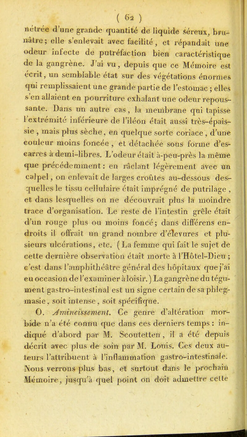 nélrée d'une grande quantité de liquide séreux, bru- nâtre ; elle s'enlevait avec facilité, et répandait une odeur infecte de putréfaction bien caractéristique de la gangrène. J'ai vu, depuis que ce Mémoire est écrit, un semblable état sur des végétations énormes qui remplissaient une grande partie de l'estomac ; elles s'en allaieiit en pourriture exhalant une odeur repous- sante. Dans un autre cas, la membrane qui tapisse l'extrémité inférieure de l'iléon était aussi très-épais- sie , mais plus sèche, en quelque sorte coriace, d'une couleur moins foncée , et détachée sous forme d'es- carres à demi-libres. L'odeur était à-peu-près la même que précédemment: en râclant légèrement avec un calpel, on enlevait de larges croûtes au-dessous des- quelles le tissu cellulaire était imprégné de putrilage , et dans lesquelles on ne découvrait plus la moindre trace d'organisation. Le reste de l'intestin grêle était d'un rouge plus ou moins foncé; dans diflférens en- droits il offrait un grand nombre d'éîevures et plu- sieurs ulcérations, etc. ( La femme qui fait le sujet de cette dernière observation était morte à l'Hôtel-Dieu ; c'est dans l'amphithéâtre général des hôpitaux que j'ai eu occasion de l'examiner àloisir. ) La gangrène du tégu- ment gastro-intesf inal est un signe certain de sa phleg- masie. soit intense, soit spécifique. 0. Jmineàsement. Ce genre d'altération mor- bide n'a été connu que dans ces derniers temps : in- diqué d'abord par M. Scoutetten , il a été depuis décrit avec plus de soin par M. Louis. Ces deux au- teurs l'attribuent à l'inflammation gastro-intestinale. Nous verrons plus bas, et surtout dans le prochain Mémoire, jusqxi'à quel point on doit admettre celle