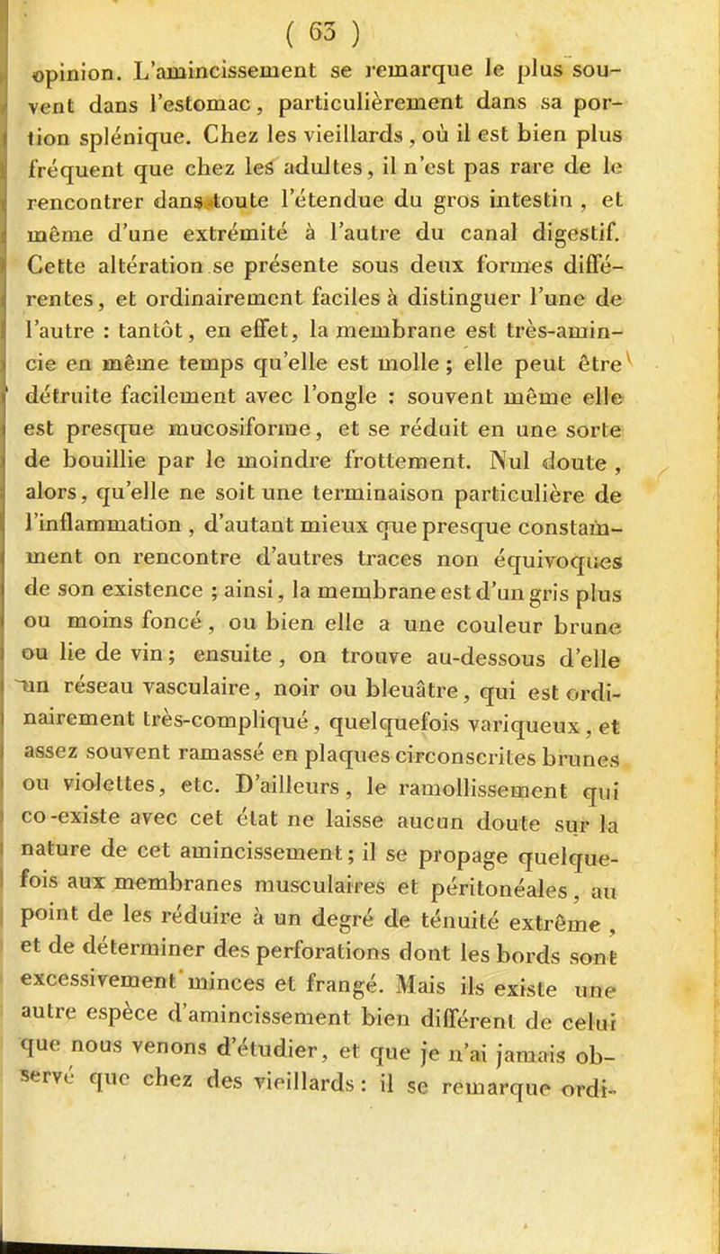 opinion. L'amincissement se j-emarque le plus sou- vent dans l'estomac, particulièrement dans sa por- tion splénique. Chez les vieillards, où il est bien plus fréquent que chez leià aduJtes, il n'est pas rare de le rencontrer dans^itoute l'étendue du gros intestin , et même d'une extrémité à l'autre du canal digestif. Cette altération se présente sous deux formes diffé- rentes, et ordinairement faciles à distinguer l'une de l'autre : tantôt, en effet, la membrane est très-amin- cie en même temps qu'elle est molle; elle peut ôtre^ détruite facilement avec l'ongle : souvent même elle est presque mucosiforme, et se réduit en une sorte de bouillie par le moindre frottement. Nul doute , alors, qu'elle ne soit une terminaison particulière de l'inflammation , d'autant mieux que presque constam- ment on rencontre d'autres traces non équivoques de son existence ; ainsi, la membrane est d'un gris plus ou moins foncé, ou bien elle a une couleur brune ou lie de vin ; ensuite , on trouve au-dessous d'elle Tin réseau vasculaire, noir ou bleuâtre, qui est ordi- nairement très-compliqué, quelquefois variqueux, et assez souvent ramassé en plaques circonscrites brunes ou violettes, etc. D'ailleurs, le ramolHssement qui co-existe avec cet état ne laisse aucun doute suf la nature de cet amincissement ; il se propage quelque- fois aux membranes musculaires et péritonéales, au point de les réduire à un degré de ténuité extrême , et de déterminer des perforations dont les bords sont excessivement'minces et frangé. Mais ils existe une autre espèce d'amincissement bien différent de celui •que nous venons d'étudier, et que je n'ai jamais ob- servé que chez des vieillards : il se remarque ordi-