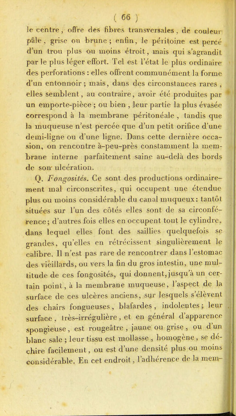 le centre, offre des fibres transversales , de couleur pâle, grise ou brune; enfin, le péritoine est percé d'un trou plus ou moins étroit, mais qui s'agrandit par le plus léger effort. Tel est l'état le plus ordinaire des perforations : elles offrent communément la forme d'un entonnoir; mais, dans des circonstances rares , elles semblent, au contraire, avoir été produites par un emporte-pièce ; ou bien , leur partie la plus évasée correspond à la membrane péritonéale , tandis que la muqueuse n'est percée que d'un petit orifice d'une demi-ligne ou d'une ligne. Dans cette dernière occa- .sion, on rencontre à-peu-près constamment la mem- brane interne parfaitement saine au-delà des bords de son- ulcération. Q. Fongosités. Ce sont des productions ordinaire- ment mal circonscrites, qui occupent une étendue plus ou moins considérable du canal muqueux: tantôt situées sur l'un des côtés elles sont de sa circonfé- rence; d'autres fois elles en occupent tout le cylindre, dans lequel elles font des saillies quelquefois se grandes, qu'elles en rétrécissent singulièrement le calibre. Il n'est pas rare de rencontrer dans l'estomac des vieillards, ou vers la fin du gros intestin, une mul- titude de ces fongosités, qui donnent, jusqu'à un cer- tain point, à la membrane muqueuse, l'aspect de la surface de ces ulcères anciens, sur lesquels s'élèvent des chairs fongueuses, blafardes, indolentes; leur surface , Irès-irrégulière, et en général d'apparence spongieuse, est rougeâtre , jaune ou grise, ou d'un blanc sale ; leur tissu est mollasse , homogène , se dé- chire facilement, ou est d'une densité plus ou moins considérable. En cet endroit, l'adhérence de la mem-
