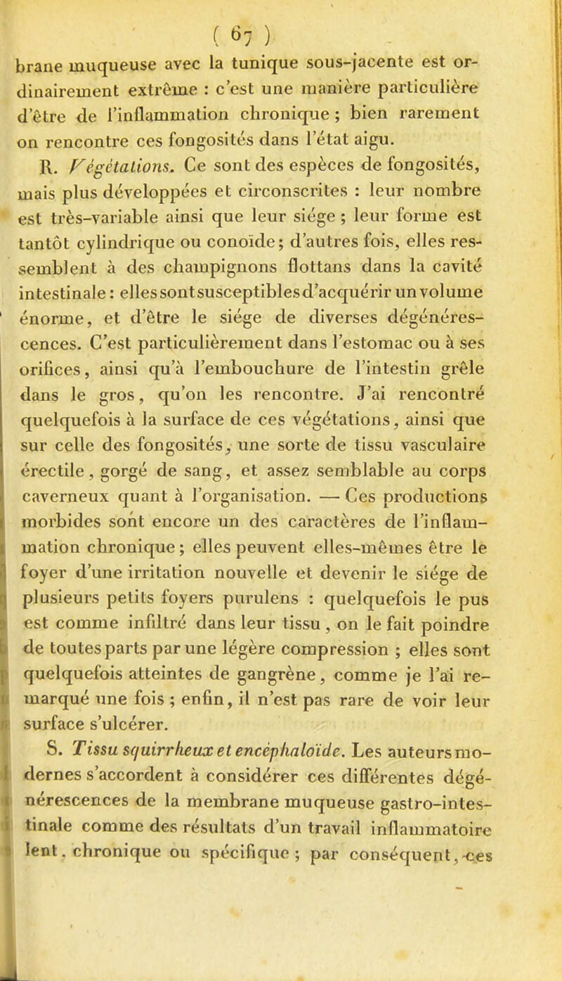 brane muqueuse avec la tunique sous-jacente est or- dinairement extrême : c'est une manière particulière d'être de l'inflammation chronique ; bien rarement on rencontre ces fongosités dans l'état aigu. R. Fégétations. Ce sont des espèces de fongosités, mais plus développées et circonscrites : leur nombre est très-variable ainsi que leur siège ; leur forme est tantôt cylindrique ou conoïde; d'autres fois, elles res- semblent à des champignons flottans dans la cavité intestinale: ellessontsusceptiblesd'acquérir un volume énorme, et d'être le siège de diverses dégénéres- cences. C'est particulièrement dans l'estomac ou à ses orifices, ainsi qu'à l'embouchure de l'intestin grêle dans le gros, qu'on les rencontre. J'ai rencontré quelquefois à la surface de ces végétations, ainsi que sur celle des fongosités, une sorte de tissu vasculaire érectile, gorgé de sang, et assez semblable au corps caverneux quant à l'organisation. — Ces productions morbides sont encore un des caractères de l'inflam- mation chronique; elles peuvent elles-mêmes être le foyer d'une irritation nouvelle et devenir le siège de plusieurs petits foyers purulens : quelquefois le pus est comme infiltré dans leur tissu , on le fait poindre de toutes parts par une légère compression ; elles sont quelquefois atteintes de gangrène, comme je l'ai re- marqué une fois ; enfin, il n'est pas rare de voir leur surface s'ulcérer. S. Tissu squirrheux et encéphaloïde. Les auteurs mo- dernes s'accordent à considérer ces différentes dégé- nérescences de la membrane muqueuse gastro-intes- tinale comme des résultats d'un travail inflammatoire lent, chronique ou spécifique; par conséquept,-c.€S