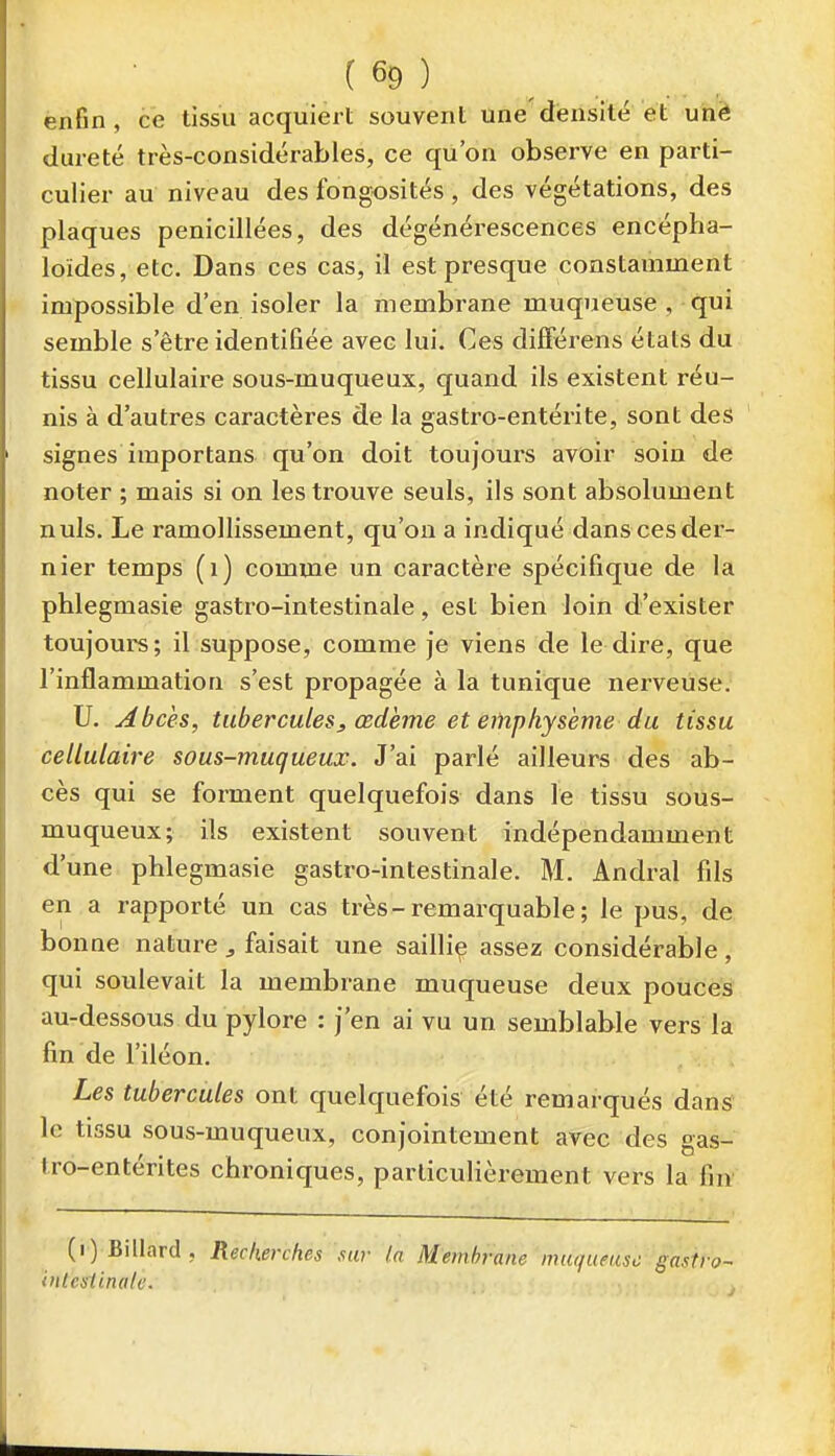 enfin , ce tissu acquiert souvent une densité et uîiê dureté très-considérables, ce qu'on observe en parti- culier au niveau des fongosités , des végétations, des plaques penicillées, des dégénérescences encépha- loïdes, etc. Dans ces cas, il est presque constamment impossible d'en isoler la membrane muqueuse , qui semble s'être identifiée avec lui. Ces différens états du tissu cellulaire sous-muqueux, quand ils existent réu- nis à d'autres caractères de la gastro-entérite, sont des signes importans qu'on doit toujours avoir soin de noter ; mais si on les trouve seuls, ils sont absolument nuls. Le ramollissement, qu'on a indiqué dans ces der- nier temps (i) comme un caractère spécifique de la phlegmasie gastro-intestinale, est bien loin d'exister toujours; il suppose, comme je viens de le dire, que l'inflammation s'est propagée à la tunique nerveuse. U. Abcès, tubercules, œdème et emphysème du tissu cellulaire sous-muqueux. J'ai parlé ailleurs des ab- cès qui se forment quelquefois dans le tissu sous- muqueux; ils existent souvent indépendamment d'une phlegmasie gastro-intestinale. M. Andral fils en a rapporté un cas très-remarquable ; le pus, de bonne nature , faisait une sailliç assez considérable, qui soulevait la membrane muqueuse deux pouces au-dessous du pylore : j'en ai vu un semblable vers la fin de l'iléon. . , Les tubercules ont quelquefois été remarqués danS' le tissu sous-muqueux, conjointement avec des gas- tro-entérites chroniques, particulièrement vers la fi» (i) Billard, Recherches sur la Membrane muqueuse-gasiro- inlcslinali'. ,