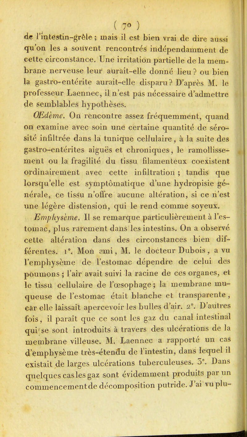 ( 7° ) de Imtestin-grêle ; mais il est bien vrai de dire aussi qu'on les a souvent rencontrés indépendamment de celte circonstance. Une irritation partielle de la mem- brane nerveuse leur aurait-elle donné lieu ? ou bien la gastro-entérite aurait-elle disparu? D'après M. le professeur Laennec, il n'est pas nécessaire d'admettre de semblables hypothèses. OEdènie. On rencontre assez fréquemment, quand on examine avec soin une certaine quantité de séro- sité infiltrée dans la tunique cellulaire, à la suite des gastro-entérites aiguës et chroniques, le ramollisse- ment ou la fragilité du tissu filamenteux coexistent ordinairement avec cette infiltration ; tandis que lorsqu'elle est symptômatique d'une hydropisie gé- nérale, ce tissu n'offre aucune altération, si ce n'est une légère distension, qui le rend comme soyeux. Emphysème. Il se remarque particulièrement à l'es- tomac, plus rarement dans les intestins. On a observé cette altération dans des circonstances bien dif- férentes, r. Mon ami, M. le docteur Dubois, a vu l'emphysème de l'estomac dépendre de celui des poumons ; l'air avait suivi la racine de ces organes, et le tissu cellulaire de l'œsophage ; la membrane mu- queuse de l'estomac était blanche et transparente , car elle laissait apercevoir les bulles d'air. 2°. D'autres fois, il paraît que ce sont les gaz du canal intestinal qui'se sont introduits à travers des ulcérations de la membrane villeuse. M. Laennec a rapporté un cas d'emphysème très-étendu de l'intestin, dans lequel il existait de larges ulcérations tuberculeuses. 0. Dans quelques cas les gaz sont évidemment produits par un commencementde décomposition putride. J'ai vu plu-