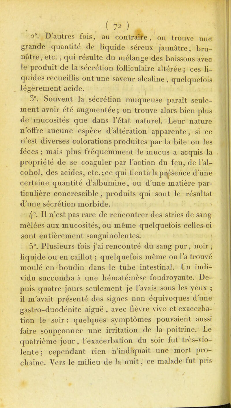 2. D'aulres fois, au contraite, on trouve une grande quantité de liquide séreux jaunâtre, bru- nâtre , etc. , qui résulte du mélange des boissons avec le produit de la sécrétion folliculaire altérée ; ces li- quides recueillis ont une saveur alcaline , quelquefois légèrement acide. 3°. Souvent la sécrétion muqueuse paraît seule- ment avoir été augmentée; on trouve alors bien plus de mucosités que dans l'état naturel. Leur nature n'offre aucune espèce d'altération apparente, si ce n'est diverses colorations produites par la bile ou les fèces ; mais plus fréquemment le mucus a acquis la propriété de se coaguler par l'action du feu, de l'al- cohol, des acides, etc.;ce qui tientàlapr,psence d'une certaine quantité d'albumine, ou d'une matière par- ticulière concrescible, produits qui sont le résultat d'une sécrétion morbide. 4°. Il n'est pas rare de rencontrer des stries de sang mêlées aux mucosités, ou même quelquefois celles-ci sont entièrement sanguinolentes. 5°. Plusieurs fois j'ai rencontré du sang pur, noir , liquide ou en caillot ; quelquefois même on l'a trouvé moulé en boudin dans le tube intestinal. Un indi- vidu succomba à une bématémèse foudroyante. De- puis quatre jours seulement je l'avais sous les yeux ; il m'avait présenté des signes non équivoques d'une gastro-duodénite aiguë, avec fièvre vive et exacerba- tion le soir : quelques symptômes pouvaient aussi faire soupçonner une irritation de la poitrine. Le quatrième jour, l'exacerbation du soir fut très-vio- lente; cependant rien n'indiquait une mort pro- chaine. Vers le milieu de la nuit, ce malade fut pris