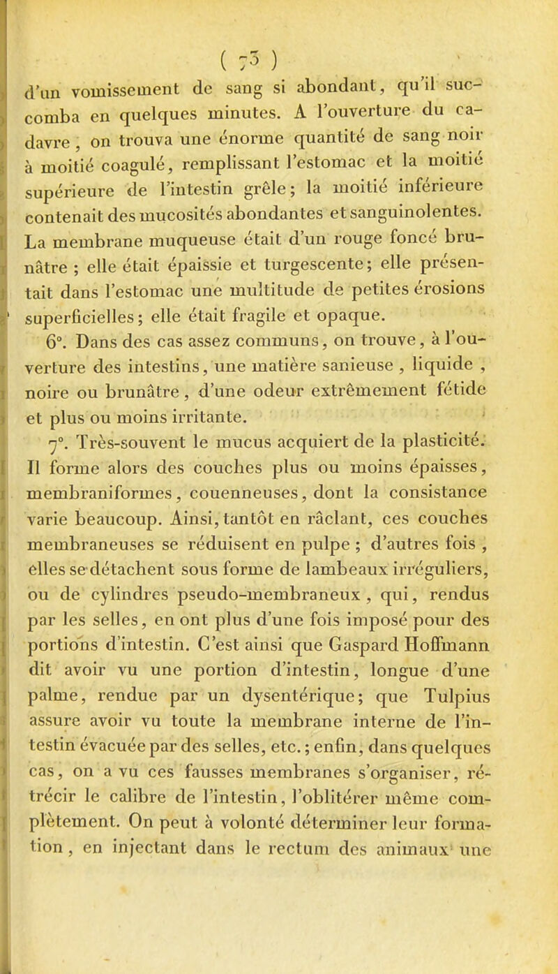 ( :3 ) - d'un vomissement de sang si abondant, qu'il suc- comba en quelques minutes. A l'ouverture du ca- davre, on trouva une énorme quantité de sang noir à moitié coagulé, remplissant l'estomac et la moitié supérieure de l'intestin grêle; la moitié inférieure contenait des mucosités abondantes et sanguinolentes. La membrane muqueuse était d'un rouge foncé bru- nâtre ; elle était épaissie et turgescente; elle présen- tait dans l'estomac une multitude de petites érosions superficielles; elle était fragile et opaque. 6°. Dans des cas assez communs, on trouve, à l'ou- verture des intestins, une matière sanieuse , liquide , noire ou brunâtre, d'une odeur extrêmement fétide et plus ou moins irritante. 7°. Très-souvent le mucus acquiert de la plasticité. Il forme alors des couches plus ou moins épaisses, membi-aniformes, couenneuses, dont la consistance varie beaucoup. Ainsi, tantôt en râclant, ces couches membraneuses se réduisent en pulpe ; d'autres fois , elles se détachent sous forme de lambeaux irréguliers, ou de cylindres pseudo-membraneux , qui, rendus par les selles, en ont plus d'une fois imposé pour des portions d'intestin. C'est ainsi que Gaspard Hoffmann dit avoir vu une portion d'intestin, longue d'une palme, rendue par un dysentérique; que Tulpius assure avoir vu toute la membrane interne de l'in- testin évacuée par des selles, etc. ; enfin, dans quelques cas, on a vu ces fausses membranes s'organiser, ré- trécir le calibre de l'intestin, l'oblitérer même com- plètement. On peut à volonté déterminer leur forma- tion , en injectant dans le rectum des animaux' une