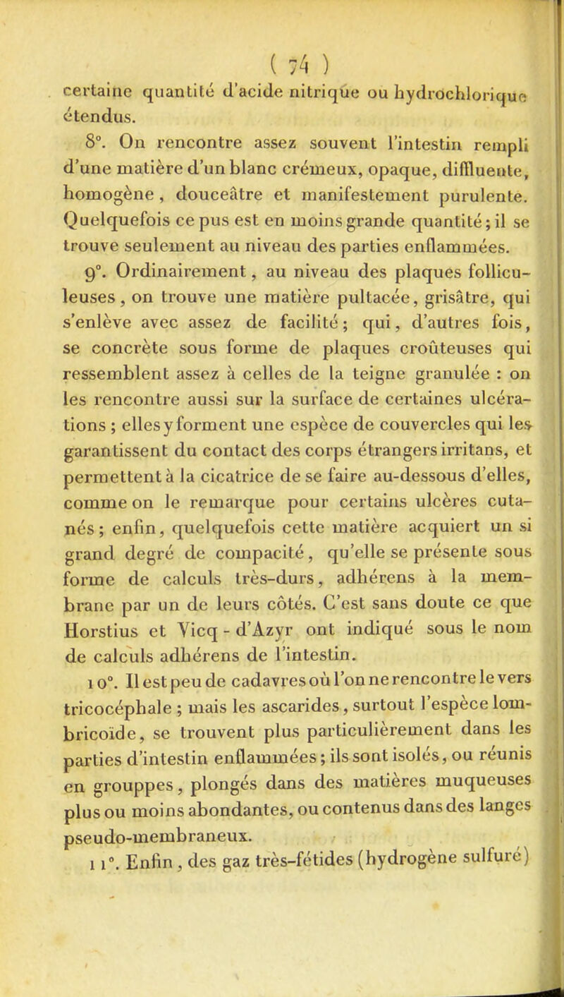 certaine quantité d'acide nitrique ou hydrdchlorique étendus. 8°. On rencontre assez souvent l'intestin rempli d'une matière d'un blanc crémeux, opaque, diffluente, homogène , douceâtre et manifestement purulente. Quelquefois ce pus est en moins grande quantité ; il se trouve seulement au niveau des pai'ties enflammées. 9°. Ordinairement, au niveau des plaques foUicu- leuses, on trouve une matière pultacée, grisâtre, qui s'enlève avec assez de facilité; qui, d'autres fois, se concrète sous forme de plaques croûteuses qui ressemblent assez à celles de la teigne granulée : on les rencontre aussi sur la surface de certaines ulcéra- tions ; elles y forment une espèce de couvercles qui les^ garantissent du contact des corps étrangers irritans, et permettent à la cicatrice de se faire au-dessous d'elles, comme on le remarque pour certains ulcères cuta- jiés; enfin, quelquefois cette matière acquiert un si grand degré de compacité, qu'elle se présente sous forme de calculs très-durs, adhérens à la mem- brane par un de leurs côtés. C'est sans doute ce que Horstius et Vicq - d'Azyr ont indiqué sous le nom de calculs adbérens de l'intestin. 10°. Il est peu de cadavres où l'on ne rencontre le vers tricocéphale ; mais les ascarides, surtout l'espèce lom- bricoïde, se trouvent plus particulièrement dans les parties d'intestin enflammées ; ils sont isolés, ou réunis en grouppes, plongés dans des matières muqueuses plus ou moins abondantes, ou contenus dans des langes pseudo-membraneux. 11. Enfin , des gaz très-fétides (hydrogène sulfuré)