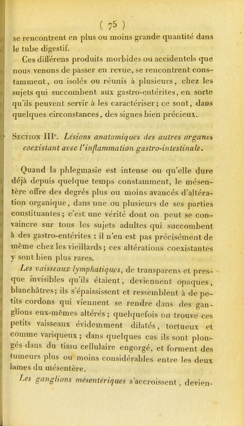 se rencontrent en plus ou moins grande quantité dans le tube digestif. Ces différens produits morbides ou accidentels que nous venons de passer en revue, se rencontrent cons- tamment, ou isolés ou réunis à plusieurs, chez les sujets qui succombent aux gastro-entérites, en sorte qu'ils peuvent servir à les caractériser; ce sont, daos quelques circonstances, des signes bien précieux. Section IIP. Lésions anatomiques des autres organes coexistant avec l'inflammation gastro-intestinale. Quand la phlegmasie est intense ou qu'elle dure déjà depuis quelque temps constamment, le mésen- tère offre des degrés plus ou moins avancés d'altéra- tion organique, dans une ou plusieurs de ses parties constituantes ; c'est une vérité dont on peut se con- vaincre sur tous les sujets adultes qui succombent à des gastro-entérites : il n'en est pas précisément de même chez les vieillards ; ces altérations coexistantes y sont bien plus rares. Les vaisseaux lymphatiques, de transparens et près- - que invisibles qu'ils étaient, deviennent opaques, blanchâtres; ils s'épaississent et ressemblent à de pe- tits cordons qui viennent se rendre dans des gan- glions eux-mêmes altérés ; quelquefois on trouve ces petits vaisseaux évidemment dilatés, tortueux et comme variqueux ; dans quelques cas ils sont plon- gés dans du tissu cellulaire engorgé, et forment des tumeurs plus ou moins considérables entre les deux kmes du mésentère. Les ganglions mésentériques s'accroissent, devien-