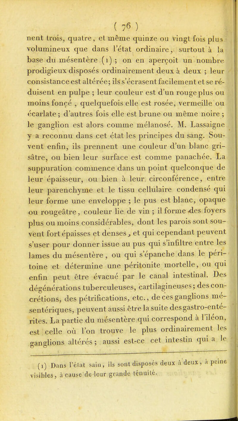 nent trois, quatre, et même quinze ou vingt fois plus volumineux que dans l'état ordinaire, surtout ù la base du mésentère ( i ) ; on en aperçoit un nombre prodigieux disposés ordinairement deux h. deux ; leur consistance est altérée; ils s'écrasent facilement et se ré- duisent en pulpe ; leur couleur est d'un rouge plus ou moins foncé , quelquefois elle est rosée, vermeille ou écarlate ; d'autres fois elle est brune ou même noire ; le ganglion est alors comme mélanosé. M. Lassaigne y a reconnu dans cet état les principes du sang. Sou- vent enfin, ils prennent une couleur d'un blanc gri- sâtre, ou bien leur surface est comme panachée. La suppuration commence dans un point quelconque de leur épaisseur, ou bien à leur circonférence, entre leur parenchyme et le tissu cellulaire condensé qui leur forme une enveloppe ; le pus est blanc, opaque ou rougeâtre, couleur lie de vin ; il forme ^es foyers plus ou moins considérables, dont les parois sont sou- vent fort épaisses et denses ^ et qui cependant peuvent s'user pour donner issue au pus qui s'infiltre entre les lames du mésentère, ou qui s'épanche dans le péri- toine et détermine une péritonite mortelle, ou qui enfin peut être évacué par le canal intestinal. Des dégénérations tuberculeuses, cartilagineuses ; des con- crétions, des pétrifications, etc., de ces ganglions mé- sentériques, peuvent aussi être la suite des gastro-enté- rites. La partie du mésentère qui correspond à l'iléon, est celle où l'on trouve le plus ordinairement les ganglions altérés; aussi est-ce cet intestin qui a le (i) Dans l'état sain, ils sont disposés deux ;\ deux, à pei visibles, à cause de leur grande ténuilc.