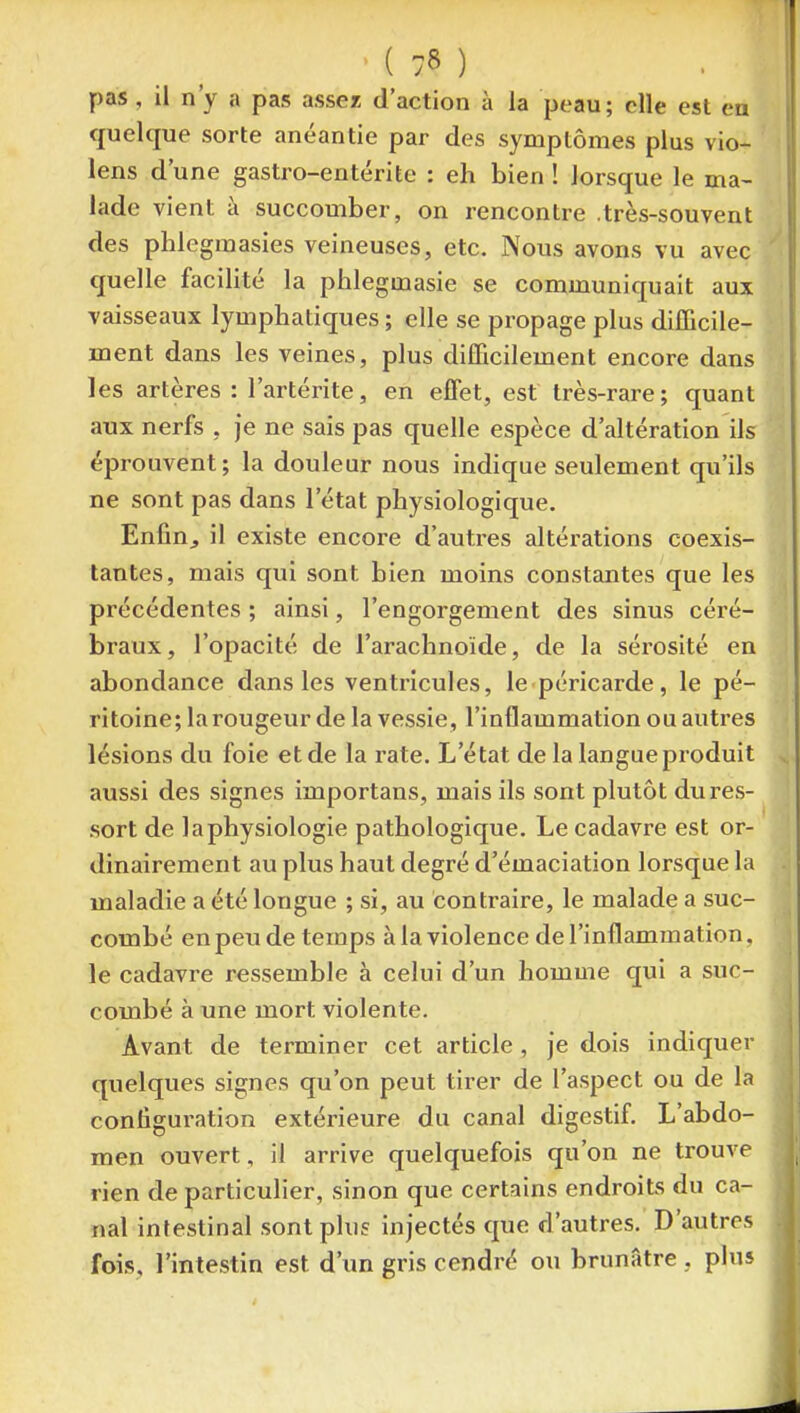 pas, il n'y a pas assez d'action à la peau; elle est en quelque sorte anéantie par des symptômes plus vio- lens d'une gastro-entérite : eh bien ! lorsque le ma- lade vient à succomber, on rencontre .très-souvent des phlegraasies veineuses, etc. Nous avons vu avec quelle facilité la phlegmasie se communiquait aux vaisseaux lymphatiques ; elle se propage plus difficile- ment dans les veines, plus difficilement encore dans les artères : l'artérite, en effet, est très-rare ; quant aux nerfs , je ne sais pas quelle espèce d'altération ils éprouvent; la douleur nous indique seulement qu'ils ne sont pas dans l'état physiologique. Enfinj il existe encore d'autres altérations coexis- tantes, mais qui sont bien moins constantes que les précédentes ; ainsi, l'engorgement des sinus céré- braux, l'opacité de l'arachnoïde, de la sérosité en abondance dans les ventricules, le péricarde, le pé- ritoine; la rougeur de la vessie, l'inflammation ou autres lésions du foie et de la rate. L'état de la langue produit aussi des signes importans, mais ils sont plutôt dures- sort de la physiologie pathologique. Le cadavre est or- dinairement au plus haut degré d'émaciation lorsque la maladie a été longue ; si, au contraire, le malade a suc- combé en peu de temps à la violence de l'inflammation, le cadavre rassemble à celui d'un homme qui a suc- combé à une mort violente. Avant de terminer cet article , je dois indiquer quelques signes qu'on peut tirer de l'aspect ou de la contigui-ation extérieure du canal digestif. L'abdo- men ouvert, il arrive quelquefois qu'on ne trouve rien de particulier, sinon que certains endroits du ca- nal intestinal sont plus injectés que d'autres. D'autres fois, l'intestin est d'un gris cendré ou brunâtre , plus