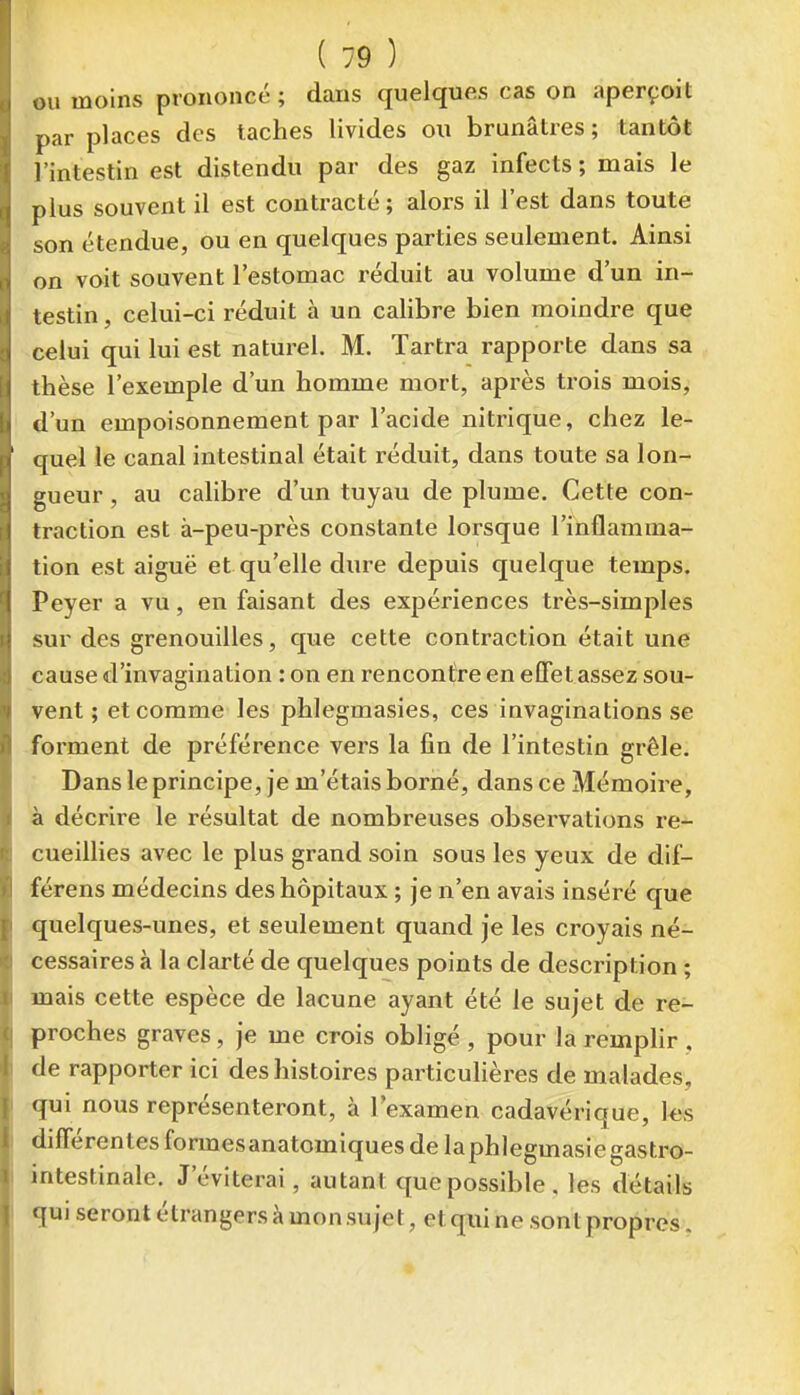 ju moins prononcé ; dans quelques cas on aperçoit par places des taches livides ou brunâtres; tantôt l'intestin est distendu par des gaz infects ; mais le plus souvent il est contracté; alors il l'est dans toute son étendue, ou en quelques parties seulement. Ainsi on voit souvent l'estomac réduit au volume d'un in- testin, celui-ci réduit à un calibre bien moindre que celui qui lui est naturel. M. Tartra rapporte dans sa thèse l'exemple d'un homme mort, après trois mois, d'un empoisonnement par l'acide nitrique, chez le- quel le canal intestinal était réduit, dans toute sa lon- gueur , au calibre d'un tuyau de plume. Cette con- traction est à-peu-près constante lorsque l'inflamma- tion est aiguë et qu'elle dure depuis quelque temps. Peyer a vu, en faisant des expériences très-simples sur des grenouilles, que cette contraction était une cause d'invagination : on en rencontre en effet assez sou- vent ; et comme les phlegmasies, ces invaginations se forment de préférence vers la fin de l'intestin grêle. Dans le principe, je m'étais borné, dans ce Mémoire, à décrire le résultat de nombreuses observations re- cueillies avec le plus grand soin sous les yeux de dif- férens médecins des hôpitaux ; je n'en avais inséré que quelques-unes, et seulement quand je les croyais né- cessaires à la clarté de quelques points de description ; mais cette espèce de lacune ayant été le sujet de re- proches graves, je me crois obligé , pour la remplir . de rapporter ici des histoires particulières de malades, qui nous représenteront, à l'examen cadavérique, ks différentes formesanatomiques de laphlegmasiegastro- intestinale. J'éviterai, autant que possible, les détails qui seront étrangers à mon sujet, et qui ne sont propres.