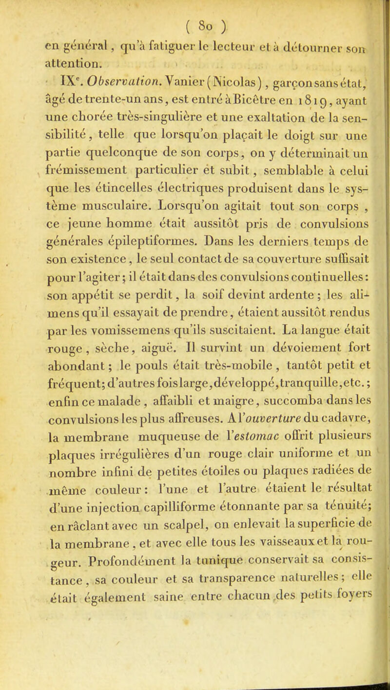en général, qu'à fatiguer le lecteur et à détourner son attention. IX°. Observation.yamev {KicoldLs), garçon sans état, âgé de trente-un ans, est entré àBicôtre en 1819, ayant une chorée très-singulière et une exaltation de la sen- sibilité , telle que lorsqu'on plaçait le doigt sur une partie quelconque de son coi'ps, on y déterminait un frémissement particulier et subit, semblable à celui que les étincelles électriques produisent dans le sys- tème musculaire. Lorsqu'on agitait tout son corps , ce jeune homme était aussitôt pris de convulsions générales épileptiformes. Dans les derniers temps de son existence, le seul contact de sa couverture suffisait pour l'agiter ; il était dans des convulsions continuelles : son appétit se perdit, la soif devint ardente ; les ali-^ mens qu'il essayait de prendre, étaient aussitôt rendus par les vomissemens qu'ils suscitaient. La langue était rouge, sèche, aiguë. Il survint un dévoieraent fort abondant ; le pouls était très-mobile , tantôt petit et fréquent; d'autres foislarge,développé,tranquille,etc. ; enfin ce malade , affaibli et maigre, succomba dans les convulsions les plus affreuses. AVouverture dncddayre, la membrane muqueuse de Yestomac offrit plusieurs plaques irrégulières d'un rouge clair uniforme et un nombre infini de petites étoiles ou plaques radiées de même couleur : l'une et l'autre étaient le résultat d'une injection capilliforme étonnante par sa ténuité; en raclant avec un scalpel, on enlevait la superficie de la membrane , et avec elle tous les vaisseaux et la rou- geur. Profondément la tunique conservait sa consis- tance, sa couleur et sa transparence naturelles; elle était également saine entre chacun .des petits foyers