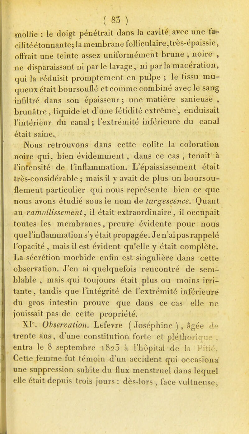 mollie : le doigt pénétrait dans la cavité avec une fa- cilitéétonnante; la membrane folliculaire,très-épaissie, offrait une teinte assez uniformément brune , noire , ne disparaissant ni par le lavage, ni par la macération, qui la réduisit promptement en pulpe ; le tissu mu- queux était boursouflé et comme combiné avec le sang infiltré dans son épaisseur ; une matière sanieuse , brunâtre, liquide et d'une fétidité extrême, enduisait l'intérieur du canal ; l'extrémité inférieure du canal était saine.. Nous retrouvons dans cette colite la coloration noire qui, bien évidemment, dans ce cas , tenait à l'intensité de l'inflammation. L'épaississement était très-considérable ; mais il y avait de plus un boursou- flement particulier qui nous représente bien ce que nous avons étudié sous le nom de turgescence. Quant au ramollissement, \\ était extraordinaire, il occupait toutes les membranes, preuve évidente pour nous que l'inflammation s'y était propagée. Je n'ai pas rappelé l'opacité , mais il est évident qu'elle y était complète. La sécrétion morbide enfin est singulière dans cette observation. J'en ai quelquefois rencontré de sem- blable , mais qui toujours était plus ou moins irri- tante, tandis que l'intégrité de l'extrémité inférieure du gros intestin prouve que dans ce cas elle ne jouissait pas de cette propriété. XP. Observation. Lefevre ( Joséphine ) , âgée de trente ans, d'une constitution forte et pléthorique . entra le 8 septembre 1825 à l'hôpilal de la Pitié. Cette femme fut témoin d'un accident qui occasiona une suppression subite du flux menstruel dans lequel elle était depuis trois jours : dès-lors , face vultueuse,