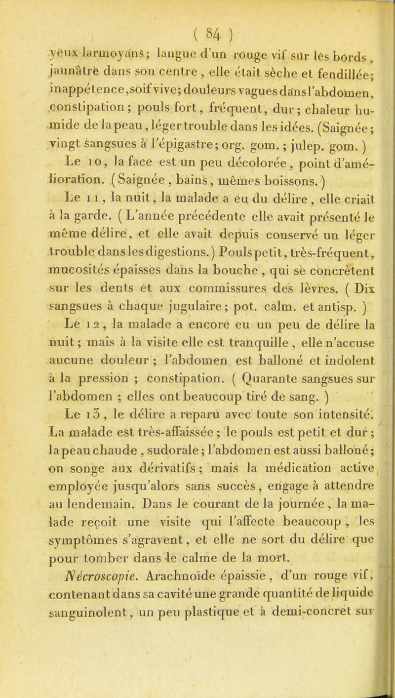 yèux larmoyanS; langue d'un rûuge vif sQr lés bords , jaunâtrè dans son centre , elle était sèche et fendillée; inappétence,soif vive; douleurs vagues dansl'abdomen, constipation; pouls fort, fréquent, dur ; chaleur hu- •mide de la peau, léger trouble dans les idées. (Saignée ; vingt sangsues à lepigastre; org. gom. ; julep. gom. ) Le 10, la face est un peu décolorée, point d'amé- lioration. (Saignée , bains, mêmes boissons. ) Le 1 1, la nuit, la malade a eu du délire , elle criait à la garde. ( L'année précédente elle avait présenté le même délire, et elle avait depuis conservé un léger trouble dans les digestions. ) Pouls petit, très-fréquent, mucosités épaisses dans la bouche , qui se concrètent sur les dents et aux commissures des lèvres. ( Dix sangsues à chaque jugulaire; pot. calm. et antisp. ) Le 1 2 , la malade a encore eu un peu de délire la nuit; mais à la visite elle est tranquille, elle n'accuse aucune douleur ; l'abdomen est balloné et indolent à la pression ; constipation. ( Quarante sangsues sur l'abdomen ; elles ont beaucoup tiré de sang. ) Le i3, le délire a reparu avec toute son intensité. La malade est très-affaissée ; le pouls est petit et dur ; la peau chaude , sudorale ; l'abdomen est aussi balloné ; on songe aux dérivatifs; mais la médication active, employée jusqu'alors sans succès, engage à attendre au lendemain. Dans le courant de la journée , la ma- lade reçoit une visite qui l'affecte beaucoup , les symptômes s'agravfent, et elle ne sort du délire que pour tomber dans -le calme de la mort. Nécroscopie. Arachnoïde épaissie , d'un rouge vif, contenant dans sa cavité une grande quantité de liquide sanguinolent, un peu plastique et à demi-concret sui