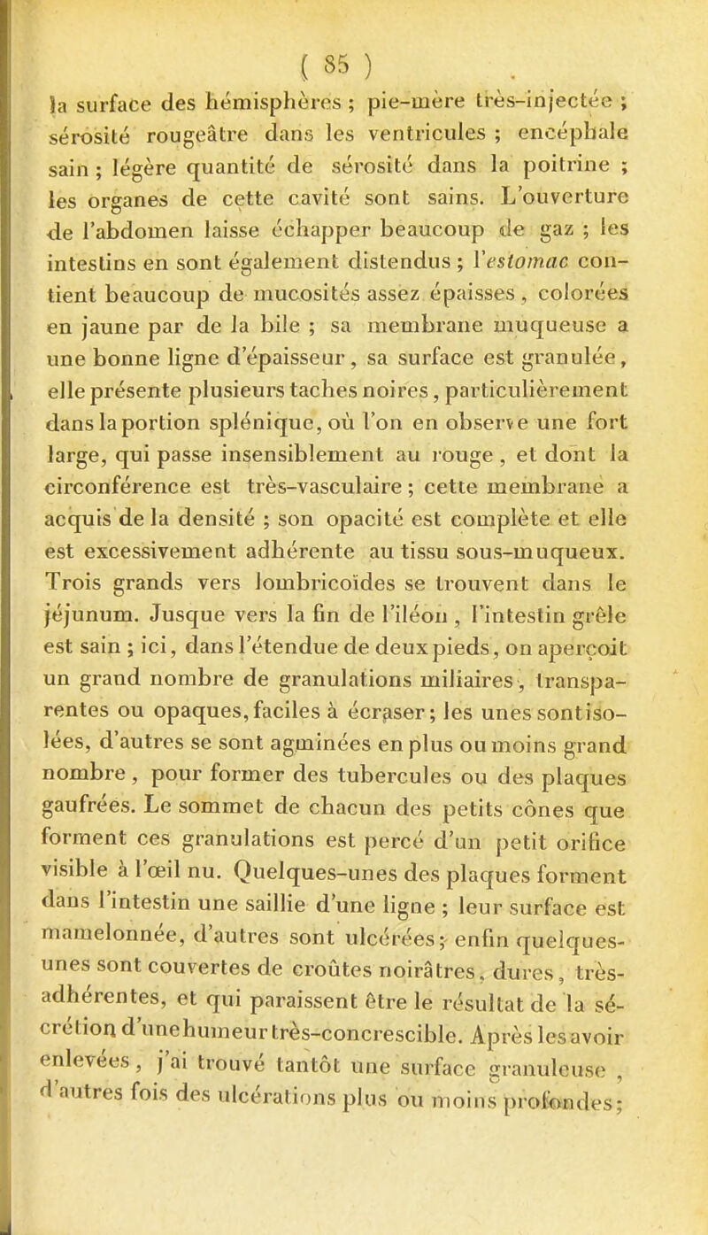 }a surface des hémisphères ; pie-mère très-injectée ; sérosité rougeâti^e dans les ventricules ; encéphale sain ; légère quantité de sérosité dans la poitrine ; les organes de cette cavité sont sains. L'ouverture de l'abdomen laisse échapper beaucoup de gaz ; les intestins en sont également distendus ; ïestornac con- tient beaucoup de mucosités assez épaisses , colorées en jaune par de la bile ; sa membrane muqueuse a une bonne ligne d'épaisseur , sa surface est granulée, elle présente plusieurs taches noires, particulièrement dans la portion splénique, où l'on en observe une fort large, qui passe insensiblement au rouge , et dont la circonférence est très-vasculaire ; cette membrane a acquis de la densité ; son opacité est complète et elle est excessivement adhérente au tissu sous-muqueux. Trois grands vers lombricoïdes se trouvent dans le jéjunum. Jusque vers la fin de l'iléon , l'intestin grêle est sain ; ici, dans l'étendue de deux pieds, on aperçoit un grand nombre de granulations miliaires , transpa- rentes ou opaques,faciles à écraser; les unessontiso- lées, d'autres se sont agminées en plus ou moins grand nombre, pour former des tubercules ou des plaques gaufrées. Le sommet de chacun des petits cônes que forment ces granulations est percé d'un petit orifice visible à l'œil nu. Quelques-unes des plaques forment dans l'intestin une saillie d'une ligne ; leur surface est mamelonnée, d'autres sont ulcérées; enfin quelques- unes sont couvertes de croiites noirâtres, dures, très- adhérentes, et qui paraissent être le résultat de la sé- crétion d'unehumeurtrès-concrescible. Après lesavoir enlevées, j'ai trouvé tantôt une surface granuleuse , d'autres fois des ulcérations plus ou moins profondes;