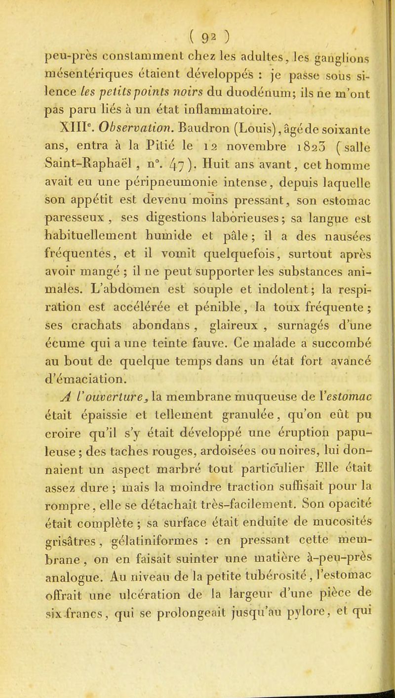 peu-près conslammenl chez les adultes, les ganglions luésentériques étaient développes : je passe sous si- lence les petits points noirs du duodénum; ils ne m'ont pas paru liés à un état inflammatoire. XIIP. Observation. Baudron (Louis), âgé de soixante ans, entra à la Pitié le 12 novembre 1823 ( salle Saint-Raphaël , n°. 47). Huit ans avant, cet homme avait eu une péripneumonie intense, depuis laquelle son appétit est devenu moins pressant, son estomac paresseux , ses digestions laborieuses ; sa langue est habituellement humide et pâle ; il a des nausées fréquentes, et il vomit quelquefois, surtout après avoir mangé ; il ne peut supporter les substances ani- males. L'abdomen est souple et indolent; la respi- raltion est accélérée et pénible , la toux fréquente ; ses crachats abondans, glaireux , surnagés d'une écume qui a une teinte fauve. Ce malade a succombé au bout de quelque temps dans un état fort avancé d'émaciation. A l'ouverturej la membrane muqueuse de X'estomac était épaissie et tellement granulée, qu'on eût pu croire qu'il s'y était développé une éruption papu- leuse ; des taches rouges, ardoisées ou noires, lui don- naient un aspect marbré tout particulier Elle était assez dure ; mais la moindre traction suffisait pour la rompre, elle se détachait très-facilement. Son opacité était complète ; sa surface était enduite de mucosités grisâtres, gélatiniformes : en pressant cette tnem- brane, on en faisait suinter une matière à-peu-près analogue. Au niveau de la petite tubérosité, l'estomac offrait une ulcération de la largeur d'une pièce de six francs, qui se prolongeait jusqu'au pylore, et qui