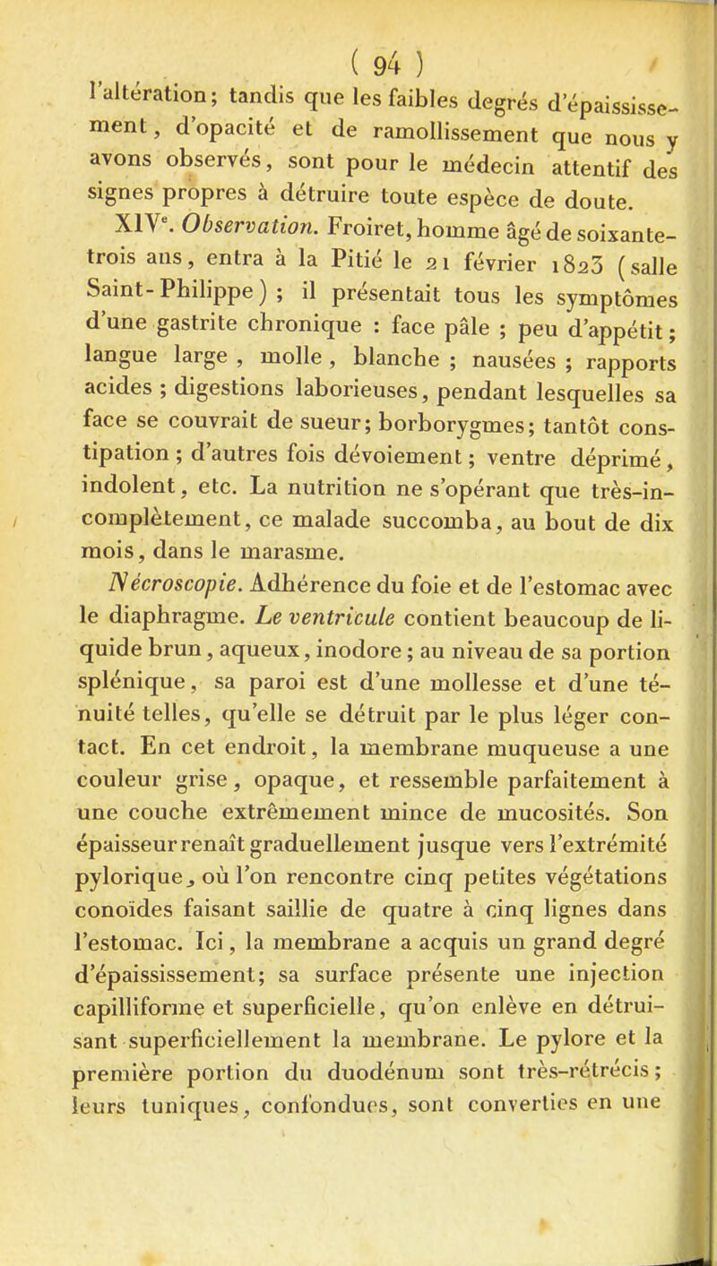 l'altération; tandis que les faibles degrés d'épaississe- ment, d'opacité et de ramollissement que nous y avons observés, sont pour le médecin attentif des signes propres à détruire toute espèce de doute. X1V^ Observation. Froiret, homme âgé de soixante- trois ans, entra à la Pitié le 21 février 1823 (salle Saint-Philippe ) ; il présentait tous les symptômes d'une gastrite chronique : face pâle ; peu d'appétit; langue large , molle , blanche ; nausées ; rapports acides ; digestions laborieuses, pendant lesquelles sa face se couvrait de sueur; borborygmes; tantôt cons- tipation ; d'autres fois dévoiement ; ventre déprimé, indolent, etc. La nutrition ne s'opérant que très-in- complètement, ce malade succomba, au bout de dix mois, dans le marasme. Nécroscopie. Adhérence du foie et de l'estomac avec le diaphragme. Le ventricule contient beaucoup de li- quide brun, aqueux, inodore ; au niveau de sa portion splénique, sa paroi est d'une mollesse et d'une té- nuité telles, qu'elle se détruit par le plus léger con- tact. En cet endroit, la membrane muqueuse a une couleur grise, opaque, et ressemble parfaitement à une couche extrêmement mince de mucosités. Son épaisseur renaît graduellement jusque vers l'extrémité pyloriquCj où l'on rencontre cinq petites végétations conoïdes faisant saillie de quatre à cinq lignes dans l'estomac. Ici, la membrane a acquis un grand degré d'épaississement; sa surface présente une injection capilliforme et superficielle, qu'on enlève en détrui- sant superficiellement la membrane. Le pylore et la première portion du duodénum sont très-rétrécis; leurs tuniques, confondues, sont converties en une