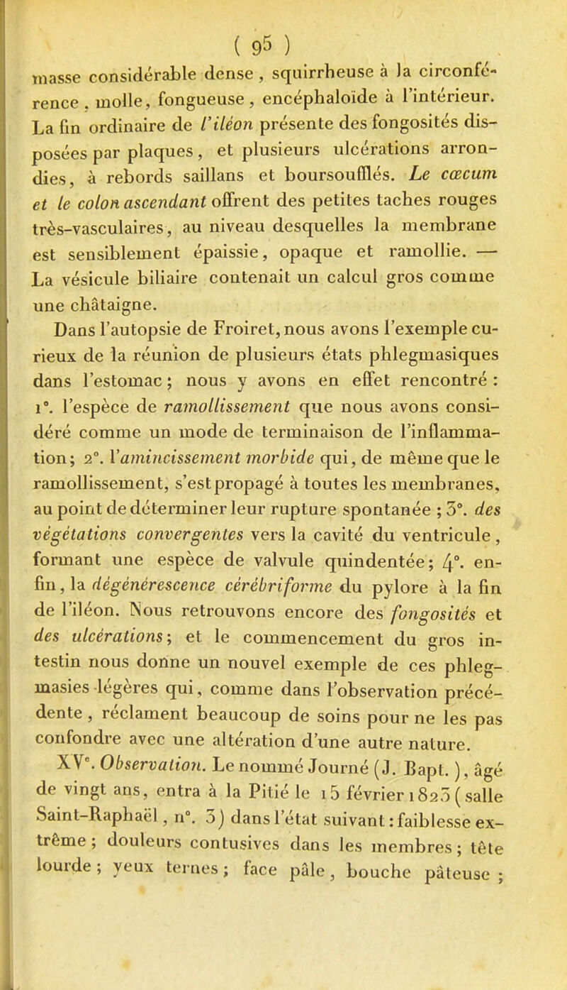 masse considérable dense , squirrheuse à )a circonfé- rence . molle, fongueuse, encéphaloide à l'intérieur. La fin ordinaire de l'iléon présente des fongosités dis- posées par plaques, et plusieurs ulcérations arron- dies, à rebords saillans et boursoufïlés. Le cœcum et le colon ascendant offrent des petites taches rouges très-vasculaires, au niveau desquelles la membrane est sensiblement épaissie, opaque et ramollie. — La vésicule biliaire contenait un calcul gros comme une châtaigne. Dans l'autopsie de Froiret, nous avons l'exemple cu- rieux de la réunion de plusieurs états phlegmasiques dans l'estomac; nous y avons en effet rencontré: 1°. l'espèce de ramollissement que nous avons consi- déré comme un mode de terminaison de l'inflamma- tion; 2°. Y amincissement morbide qui, de même que le ramollissement, s'est propagé à toutes les membranes, au point dedétei-miner leur rupture spontanée ; 5*. des végétations convergentes vei^s la cavité du ventricule, formant une espèce de valvule quindentée; 4°- ^i^- ,]3i dégénérescence cérébriforme du pylore à la fin de l'iléon. INous retrouvons encore des fongosités et des ulcérations; et le commencement du gros in- testin nous donne un nouvel exemple de ces phleg- masies légères qui, comme dans l'observation précé- dente , réclament beaucoup de soins pour ne les pas confondre avec une altération d'une autre nature. X V°. Observation. Le nommé Journé ( J. Bapt. ), âgé de vingt ans, entra à la Pitié le 15 février 1825 (salle Saint-Raphaël, n\ 5) dans l'état suivant : faiblesse ex- trême ; douleurs contusivcs dans les membres ; tête lourde ; yeux ternes ; face pâle, bouche pâteuse ;