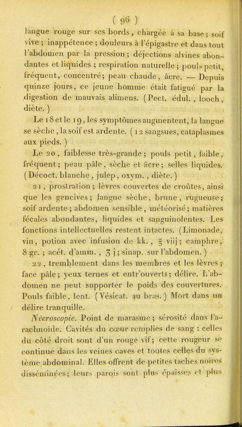 langue rouge sur ses bords ^ chargée à sa base ; soif vive ; inappétence ; douleurs à l'épigastre et dans tout l'abdomen par la pression; déjections alvines abon- dantes et liquides ; x-espiration naturelle ; pouls petit, fréquent, concentré; peau chaude, acre. — Depuis quinze jours, ce jeune homme était fatigué par la digestion de mauvais alimens. (Pect. édul. , looch, diète. ) Le 18et le 19, les symptômes augmentent, la langue se sèche, la soif est arden te. (12 sangsues, cataplasmes aux pieds. ) Le 20, faiblesse très-grande; pouls petit, faible, fréquent; peau pâle, sèche et acre; selles liquides. ( Décoct. blanche, julep, oxym., diète. ) 21 , prostration ; lèvres couvertes de croûtes, ainsi que les gencives ; langue sèche, brune , rugueuse ; soif ardente ; abdomen sensible , météorisé; matières fécales abondantes, liquides et sanguinolentes. Les fonctions intellectuelles restent intactes. (Limonade, vin, potion avec infusion de kk., 5 viij ; camphre, 8 gr. ; acét, d'amm. , J j ; sinap. sur l'abdomen. ) 22 , tremblement dans les membres et les lèvres ; face pâle; yeux ternes et entrouverts; délire. L'ab- domen ne peut supporter le poids des couvertures. Pouls faible, lent. (Vésicat. ^u bras. ) Mort dans un délire tranquille. Nécroscopie. Point de marasme; sérosité dans l'a- rachnoïde. Cavités du cœur remplies de sang : celles du côté droit sont d'un rouge vif ; cette rougeur sf continue dans les veines caves et toutes celles du sys- tème abdominal. Elles offrent de petites taches noires disséminées; leurs parois sont plus épaisses et plus