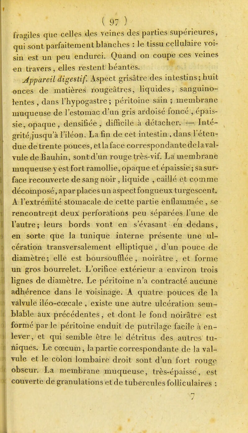 fragiles que celles des veines des parties supérieures, qui sont parfaitement blanches : le tissu cellulaire voi- sin est un peu endurci. Quand on coupe ces veines en travers, elles restent béantes. Appareil digestif. Aspect grisâtre des intestins; huit onces de matières rougeâtres, liquides, sanguino- lentes , dans l'hypogastre ; péritoine sain ; membrane muqueuse de l'estomac d'un gris ardoisé foncé , épais- sie, opaque, densifiée, difficile à détacher. — Inté- grité jusqu'à l'iléon. La fin de cet intestin , dans l'éten- due de trente pouces, etlaface correspondante delaval- vule deBauhin, sont d'un rouge très-vif. La membrane muqueuse y est fort ramollie, opaque et épaissie ; sa sur- face recouverte de sang noir, liquide , caillé et comme décomposé, apar places un aspectfongueux turgescent. A l'extrémité stomacale de cette partie enflammée , se rencontrent deux perforations peu séparées l'une de l'autre; leurs bords vont en s'évasant en dedans, en sorte que la tunique interne présente une ul- cération transversalement elliptique , d'un pouce de diamètre; elle est boursoufïlée, noirâtre, et forme un gros bourrelet. L'orifice extérieur a environ trois lignes de diamètre. Le péritoine n'a contracté aucune adhérence dans le voisinage. A quatre pouces de la valvule iléo-cœcale , existe une autre ulcération sem- blable aux précédentes, et dont le fond noirâtre est formé par le péritoine enduit de putrilage facile h en- lever, et qui semble être le détritus des autres tu- niques. Le cœcum, la partie correspondante de la val- Tule et le colon lombaire droit sont d'un fort rouge obscur. La membrane muqueuse, très-épaisse, est couverte de granulations et de tubercules folliculaires : 7
