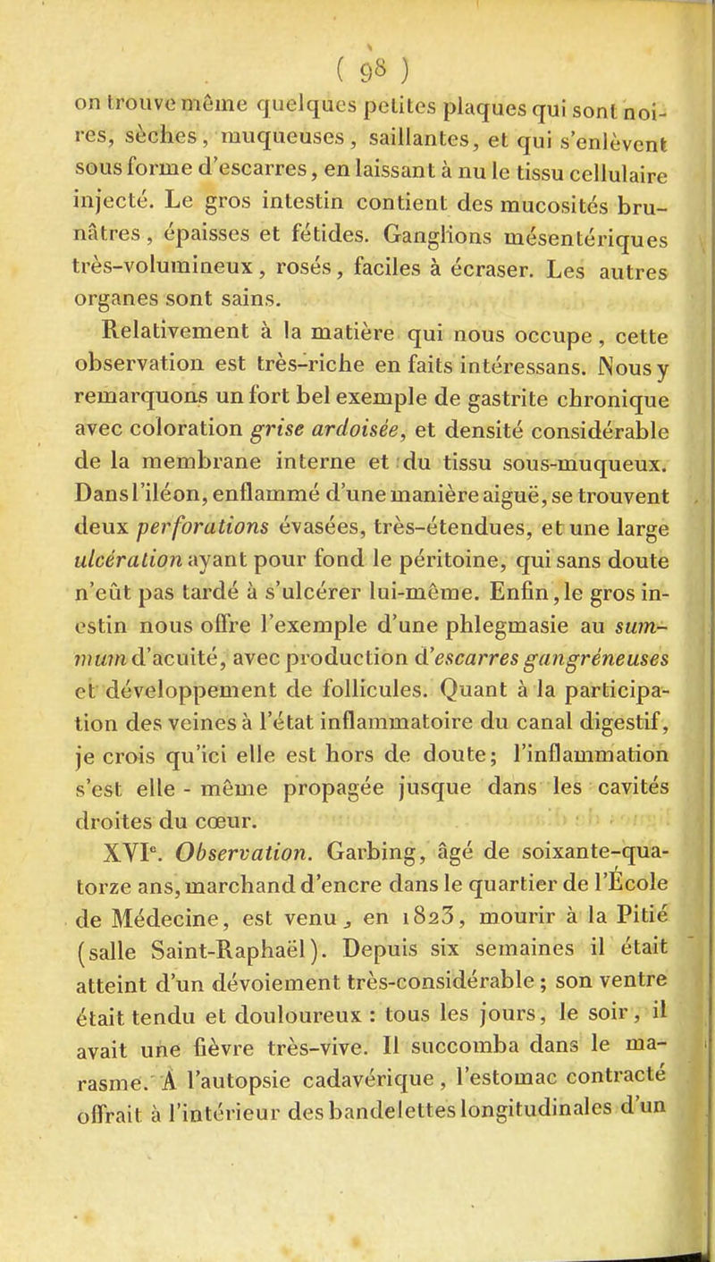 on trouve même quelques petites plaques qui sont noi- res, sèches, muqueuses, saillantes, et qui s'enlèvent sous forme d'escarres, en laissant à nu le tissu cellulaire injecté. Le gros intestin contient des mucosités bru- nâtres , épaisses et fétides. Ganglions mésentériques très-volumineux, rosés, faciles à écraser. Les autres organes sont sains. Relativement à la matière qui nous occupe, cette observation est très-riche en faits intéressans. Nous y remarquons un fort bel exemple de gastrite chronique avec coloration grise ardoisée, et densité considérable de la membrane interne et .du tissu sous-muqueux. Dans l'iléon, enflammé d'une manière aiguë, se trouvent , deux perforations évasées, très-étendues, et une large ulcération ayant pour fond le péritoine, qui sans doute ! n'eût pas tardé à s'ulcérer lui-même. Enfin,le gros in- ■ estin nous offre l'exemple d'une phlegmasie au sum- mum d'acuité, avec production d'escarres gangréneuses i et'développement de follicules. Quant à la participa- tion des veines à l'état inflammatoire du canal digestif, je crois qu'ici elle est hors de doute; l'inflammation s'est elle-même propagée jusque dans les cavités droites du cœur. XVP. Observation. Garbing, âgé de soixante-qua- torze ans, marchand d'encre dans le quartier de l'École de Médecine, est venu ^ en iSaS, mourir à la Pitié (salle Saint-Raphaël). Depuis six semaines il était atteint d'un dévoiement très-considérable ; son ventre était tendu et douloureux : tous les jours, le soir , il avait uhe fièvre très-vive. Il succomba dans le ma- rasme. Â l'autopsie cadavérique , l'estomac contracté offrait à l'intérieur des bandelettes longitudinales d'un