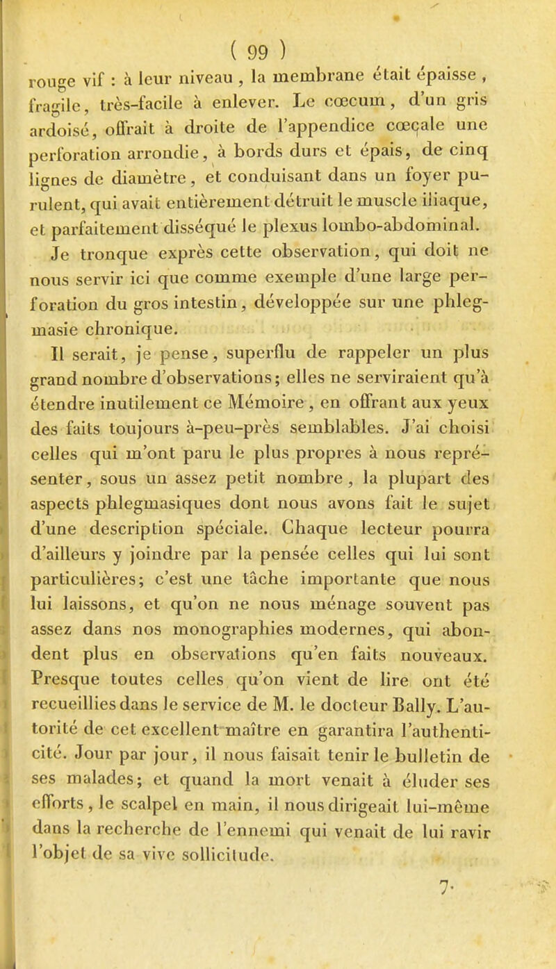 ronge vif : à leur niveau , la membrane était épaisse , fragile, très-facile à enlever. Le cœcum, d'un gris ardoisé, offrait à droite de l'appendice cœ(;ale une perforation arrondie, à bords durs et épais, de cinq lignes de diamètre, et conduisant dans un foyer pu- rulent, qui avait entièrement détruit le muscle iliaque, et parfaitement disséqué le plexus lombo-abdominal. Je tronque exprès cette observation, qui doit ne nous servir ici que comme exemple d'une large per- foration du gros intestin, développée sur une phleg- masie chronique. Il serait, je pense, superflu de rappeler un plus grand nombre d'observations ; elles ne serviraient qu'à étendre inutilement ce Mémoire , en offrant aux yeux des faits toujours à-peu-près semblables. J'ai choisi celles qui m'ont paru le plus propres à nous repré- senter , sous un assez petit nombre, la plupart des aspects phlegmasiques dont nous avons fait le sujet d'une description spéciale. Chaque lecteur pourra d'ailleurs y joindre par la pensée celles qui lui sont particulières; c'est une tâche importante que nous lui laissons, et qu'on ne nous ménage souvent pas assez dans nos monographies modernes, qui abon- dent plus en observations qu'en faits nouveaux. Presque toutes celles qu'on vient de lire ont été recueillies dans le service de M. le docteur Bally. L'au- torité de cet excellent maître en garantira l'authenti- cité. Jour par jour, il nous faisait tenir le bulletin de ses malades; et quand la mort venait à éluder ses efforts , le scalpel en main, il nous dirigeait lui-môme dans la recherche de l'ennemi qui venait de lui ravir l'objet de sa vive soUicilude.