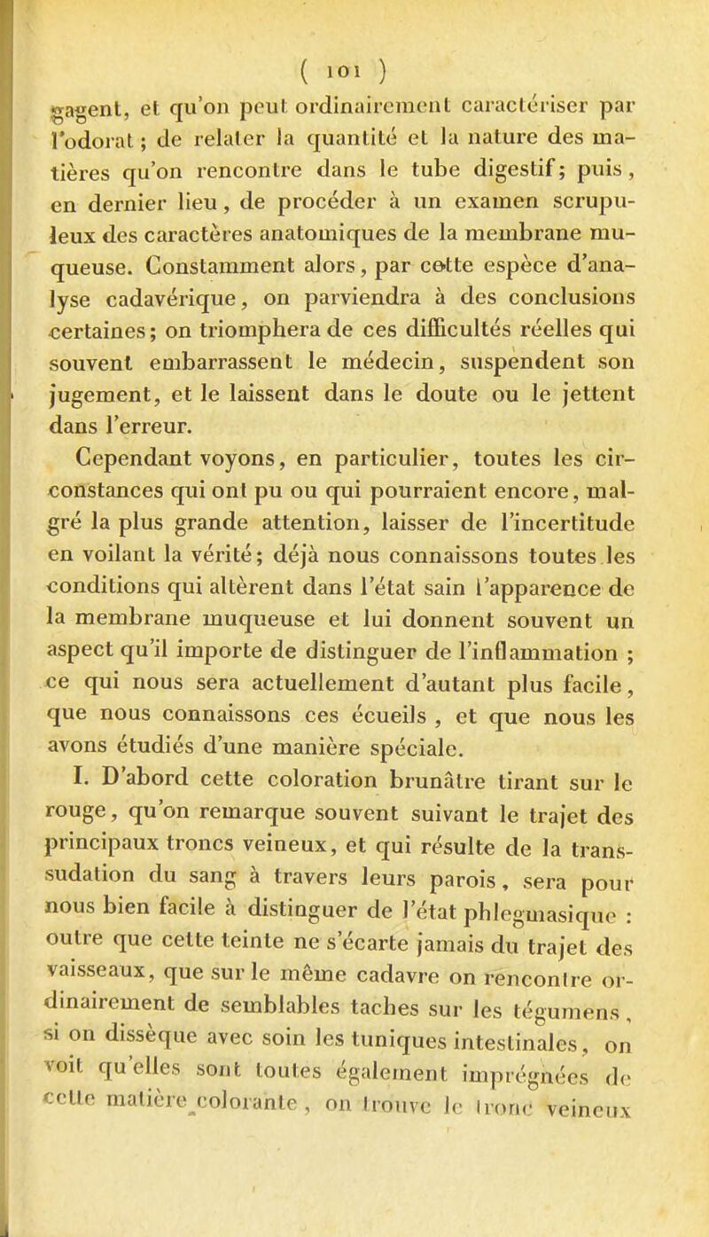 ( ,01 ) gagent, et qu'on peut ordinairement caractériser par l'odorat ; de relater la quantité et la nature des ma- tières qu'on rencontre dans le tube digestif ; puis, en dernier lieu, de procéder à un examen scrupu- leux des caractères anatomiques de la membrane mu- queuse. Constamment alors, par cette espèce d'ana- lyse cadavérique, on parviendra à des conclusions certaines; on triomphera de ces difficultés réelles qui souvent embarrassent le médecin, suspendent son jugement, et le laissent dans le doute ou le jettent dans l'erreur. Cependant voyons, en particulier, toutes les cir- constances qui ont pu ou qui pourraient encore, mal- gré la plus grande attention, laisser de l'incertitude en voilant la vérité; déjà nous connaissons toutes les conditions qui altèrent dans l'état sain l'apparence de la membrane muqueuse et lui donnent souvent un aspect qu'il importe de distinguer de l'inflammation ; ce qui nous sera actuellement d'autant plus facile, que nous connaissons ces écueils , et que nous les avons étudiés d'une manière spéciale. I. D'abord cette coloration brunâtre tirant sur le rouge, qu'on remarque souvent suivant le trajet des principaux troncs veineux, et qui résulte de la trans- sudation du sang à travers leurs parois, sera pouf nous bien facile à distinguer de l'état phlegmasique : outre que cette teinte ne s'écarte jamais du trajet des vaisseaux, que sur le même cadavre on rencontre or- dinairement de semblables taches sur les tégumens, si on dissèque avec soin les tuniques intestinales, on voit qu'elles sont toutes également imprégnées do cette matière colorante, on trouve le tronc veineux
