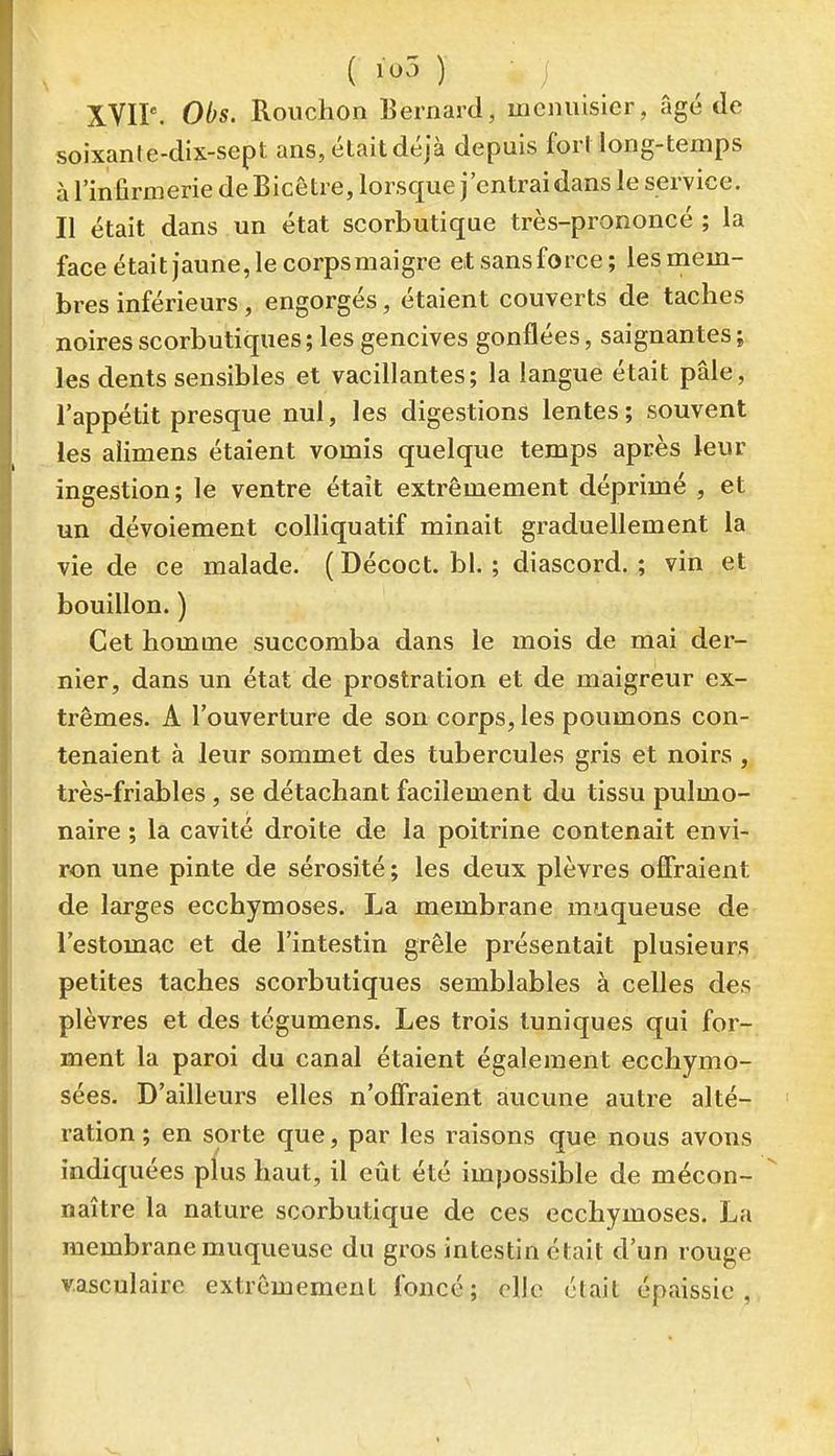 XVIP. Obs. Rouchon lîernard, menuisier, âgé de soixanre-dix-sept ans, était déjà depuis fort long-temps à l'infirmerie de Bicêtre, lorsque j'entrai dans le service. Il était dans un état scorbutique très-prononcé ; la face était jaune, le corpsmaigre etsansforce; les mem- bres inférieurs, engorgés, étaient couverts de taches noires scorbutiques; les gencives gonflées, saignantes ; les dents sensibles et vacillantes; la langue était pâle, l'appétit presque nul, les digestions lentes; souvent les alimens étaient vomis quelque temps après leur ingestion; le ventre était extrêmement déprimé , et un dévoiement colliquatif minait graduellement la vie de ce malade. ( Décoct. bl. ; diascord. ; vin et bouillon. ) Cet homme succomba dans le mois de mai der- nier, dans un état de prostration et de maigreur ex- trêmes. A l'ouverture de son corps, les poumons con- tenaient à leur sommet des tubercules gris et noirs , très-friables, se détachant facilement du tissu pulmo- naire ; la cavité droite de la poitrine contenait envi- ron une pinte de sérosité ; les deux plèvres offraient de larges ecchymoses. La membrane muqueuse de l'estomac et de l'intestin grêle présentait plusieurs petites taches scorbutiques semblables à celles des plèvres et des tégumens. Les trois tuniques qui for- ment la paroi du canal étaient également ecchymo- sées. D'ailleurs elles n'offraient aucune autre alté- ration ; en sorte que, par les raisons que nous avons indiquées plus haut, il eût été impossible de mécon- naître la nature scorbutique de ces ecchymoses. La membrane muqueuse du gros intestin était d'un rouge v.asculairc extrêmement foncé; elle était épaissie,