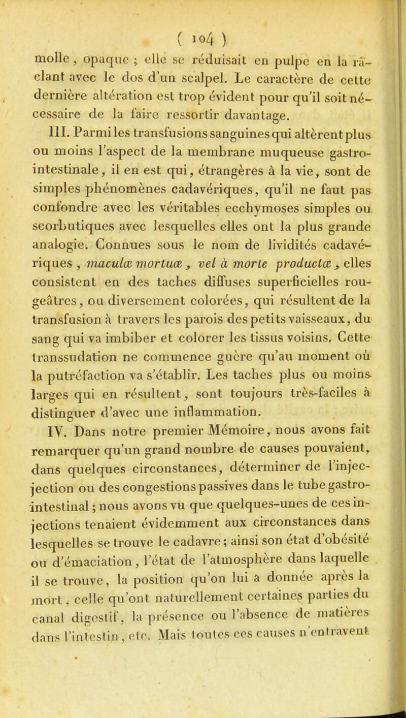 molle, opaque ; clic se réduisait en pulpe en la ra- clant avec le dos d'un scalpel. Le caractère de celte dernière altération est trop évident pour qu'il soit né- cessaire de la faire ressortir davantage. III. Parmi les transfusions sanguines qui altèrent plus ou moins l'aspect de la membrane muqueuse gastro- intestinale, il en est qui, étrangères à la vie, sont de simples phénomènes cadavériques, qu'il ne faut pas confondre avec les véritables ecchymoses simples ou scorbutiques avec lesquelles elles ont la plus grande analogie. Connues sous le nom de lividités cadavé- riques , maculœ mortuœ j vel à morte produclœ , elles consistent en des taches diffuses superficielles rou- geâtrcs, ou diversement colorées, qui résultent de la transfusion à travers les parois des petits vaisseaux, du sang qui va imbiber et colorer les tissus voisins. Cette transsudation ne commence guère qu'au moment où la putréfaction va s'établir. Les taches plus ou moins larges qui en résultent, sont toujours très-faciles à distinguer d'avec une inflammation. IV. Dans notre premier Mémoire, nous avons fait remarquer qu'un grand nombre de causes pouvaient, dans quelques circonstances, déterminer de l'injec- jection ou des congestions passives dans le tube gastro- intestinal ; nous avons vu que quelques-unes de ces in- jections tenaient évidemment aux circonstances dans lesquelles se trouve le cadavre ; ainsi son état d'obésité ou d'émaciation, l'état de l'atmosphère dans laquelle il se trouve, la position qu'on lui a donnée après la mort j celle qu'ont naturellement certaines parties du canal digestif, la présence ou l'absence de matières dans l'intestin, etc. Mais toutes ces causes n'entravent