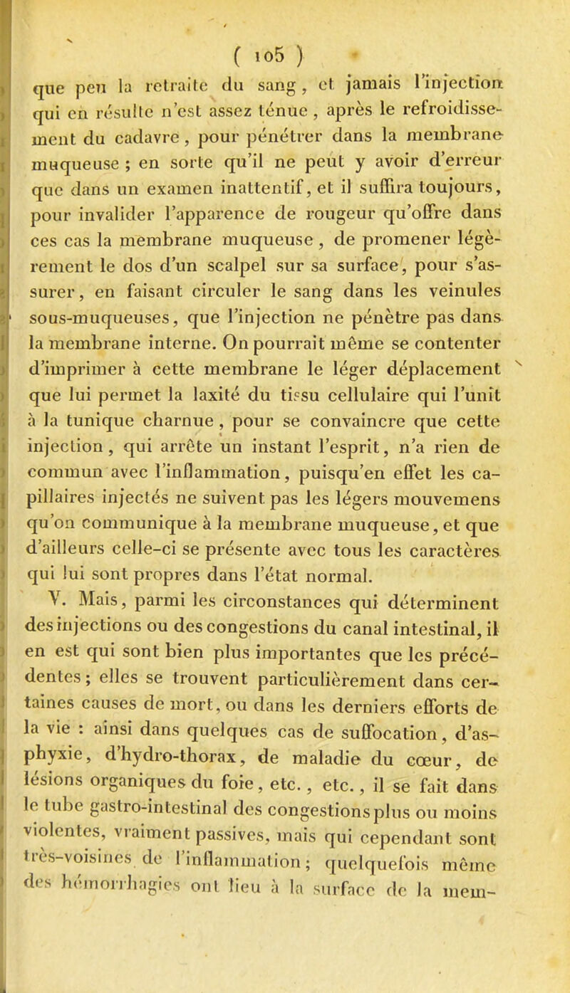 ( »o5 ) ; _ que peu la retraite du sang, et jamais l'injection qui en résulte n'est assez ténue, après le refroidisse- ment du cadavre, pour pénétrer dans la membrane muqueuse ; en sorte qu'il ne peut y avoir d'erreur que dans un examen inattentif, et il suffira toujours, pour invalider l'apparence de rougeur qu'offre dans ces cas la membrane muqueuse , de promener légè- rement le dos d'un scalpel sur sa surface, pour s'as- surer, en faisant circuler le sang dans les veinules sous-muqueuses, que l'injection ne pénètre pas dans la membrane interne. On pourrait même se contenter d'imprimer à cette membrane le léger déplacement que lui permet la laxité du tbsu cellulaire qui l'unît à la tunique charnue, pour se convaincre que cette injection, qui arrête un instant l'esprit, n'a rien de commun avec l'inflammation, puisqu'en effet les ca- pillaires injectés ne suivent pas les légers mouvemens qu'on communique à la membrane muqueuse, et que d'ailleurs celle-ci se présente avec tous les caractères qui lui sont propres dans l'état normal. V. Mais, parmi les circonstances qui déterminent des injections ou des congestions du canal intestinal, il en est qui sont bien plus importantes que les précé- dentes ; elles se trouvent particulièrement dans cer- taines causes de mort, ou dans les derniers efforts de la vie : ainsi dans quelques cas de suffocation, dW phyxie, d'hydro-thorax, de maladie du cœur, de lésions organiques du foie, etc., etc., il se fait dans le tube gastro-intestinal des congestions plus ou moins violentes, vraiment passives, mais qui cependant sont très-voisines do l'inflammation; quelquefois môme des hémorrhagies ont lieu à la surface de la mem-