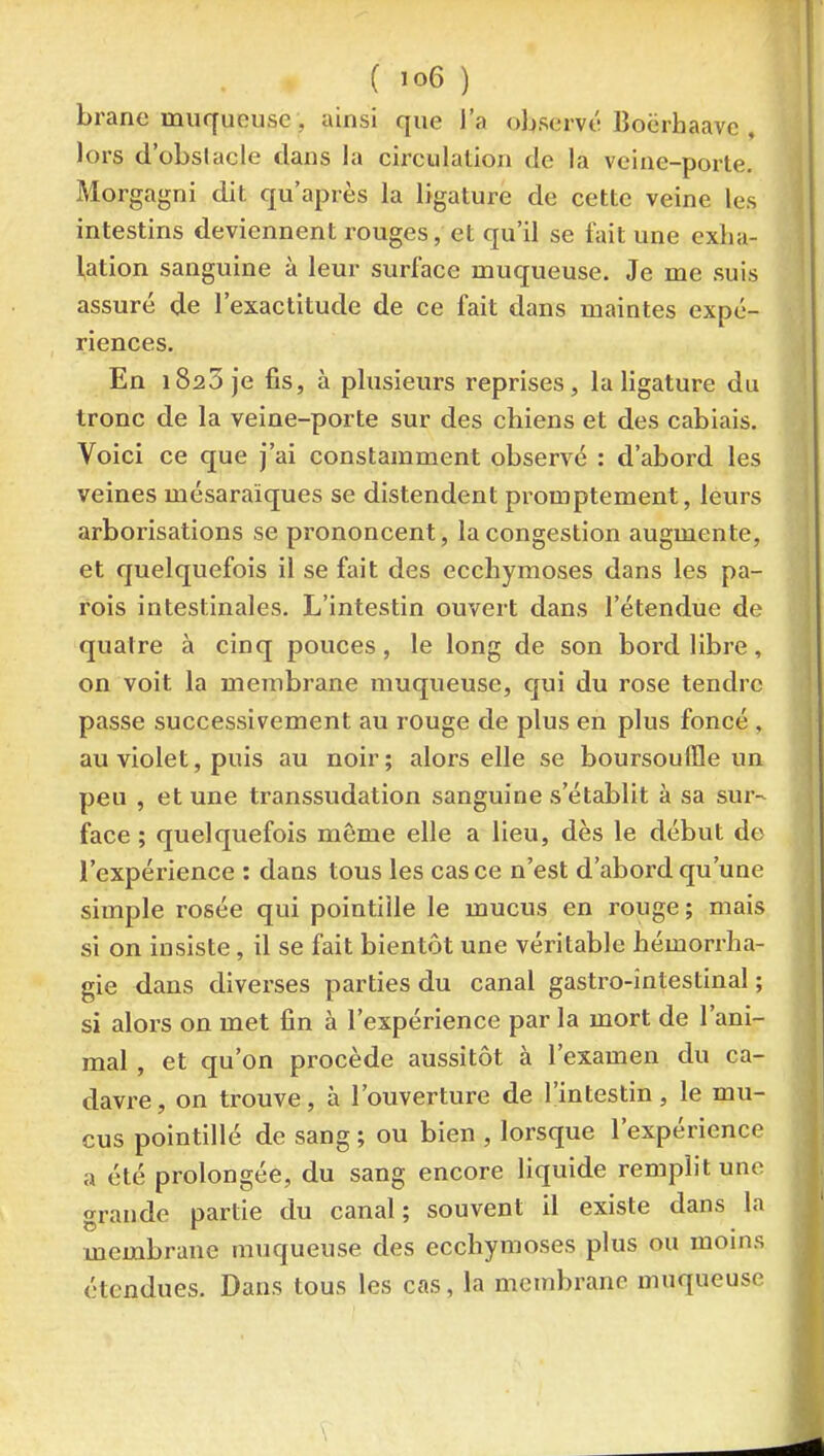 brane muqueuse, ainsi que l'a observé Boërbaave , lors d'obstacle dans la circulation de la veine-porle. Morgagni dit qu'après la ligature de cette veine les intestins deviennent rouges, et qu'il se fait une exba- lation sanguine à leur surface muqueuse. Je me suis assuré de l'exactitude de ce fait dans maintes expé- riences. En 1823 je fis, à plusieurs reprises, la ligature du tronc de la veine-porte sur des chiens et des cabiais. Voici ce que j'ai constamment observé : d'abord les veines mésaraiques se distendent promptement, leurs arborisations se prononcent, la congestion augmente, et quelquefois il se fait des ecchymoses dans les pa- rois intestinales. L'intestin ouvert dans l'étendue de quatre à cinq pouces, le long de son bord libre, on voit la membrane muqueuse, qui du rose tendre passe successivement au rouge de plus en plus foncé , au violet, puis au noir; alors elle se boursoulïle un peu , et une transsudation sanguine s'établit à sa sur- face ; quelquefois même elle a lieu, dès le début de l'expérience : dans tous les cas ce n'est d'abord qu'une simple rosée qui pointillé le mucus en rouge ; mais si on insiste , il se fait bientôt une véritable hémorrha- gie dans diverses parties du canal gastro-intestinal; si alors on met fin à l'expérience par la mort de l'ani- mal , et qu'on procède aussitôt à l'examen du ca- davre, on trouve, à l'ouverture de l'intestin, le mu- cus pointillé de sang ; ou bien , lorsque l'expérience a été prolongée, du sang encore liquide remplit une grande partie du canal; souvent il existe dans la membrane muqueuse des ecchymoses plus ou moms étendues. Dans tous les cas, la membrane muqueuse