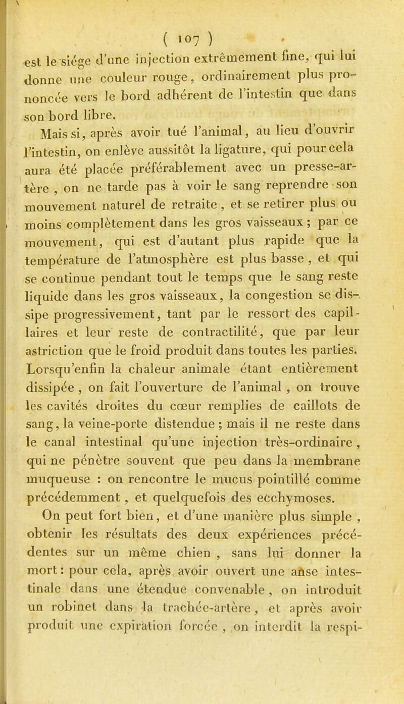 ( »07 ) est le siège d'une injection extrêmement fine, qui lui donne une couleur rouge, ordinairement plus pro- noncée vers le bord adhérent de l'intestin que dans son bord libre. Mais si, après avoir tué l'animal, au lieu d'ouvrir l'intestin, on enlève aussitôt la ligature, qui pour cela aura été placée préférablement avec un presse-ar- tère , on ne tarde pas à voir le sang reprendre son mouvement naturel de retraite, et se retirer plus ou moins complètement dans les gros vaisseaux ; par ce mouvement, qui est d'autant plus rapide que la température de l'atmosphère est plus basse , et qui se continue pendant tout le temps que le sang reste liquide dans les gros vaisseaux, la congestion se dis-, sipe progressivement, tant par le ressort des capil- laires et leur reste de contractilité, que par leur astriction que le froid produit dans toutes les parties. Lorsqu'enfin la chaleur animale étant entièrement dissipée , on fait l'ouverture de l'animal , on trouve les cavités droites du cœur remplies de caillots de sang, la veine-porte distendue ; mais il ne reste dans le canal intestinal qu'une injection très-ordinaire , qui ne pénètre souvent que peu dans la membrane muqueuse : on rencontre le mucus pointillé comme précédemment, et quelquefois des eôchymoses. On peut fort bien, et d'une manière plus simple , obtenir les résultats des deux expériences précé- dentes sur un môme chien , sans lui donner la mort: pour cela, après avoir ouvert une afise intes- tinale dans une étendue convenable, on introduit un robinet dans la trachée-artère, et après avoir produit une expiration forcée , on interdit la rcspi-