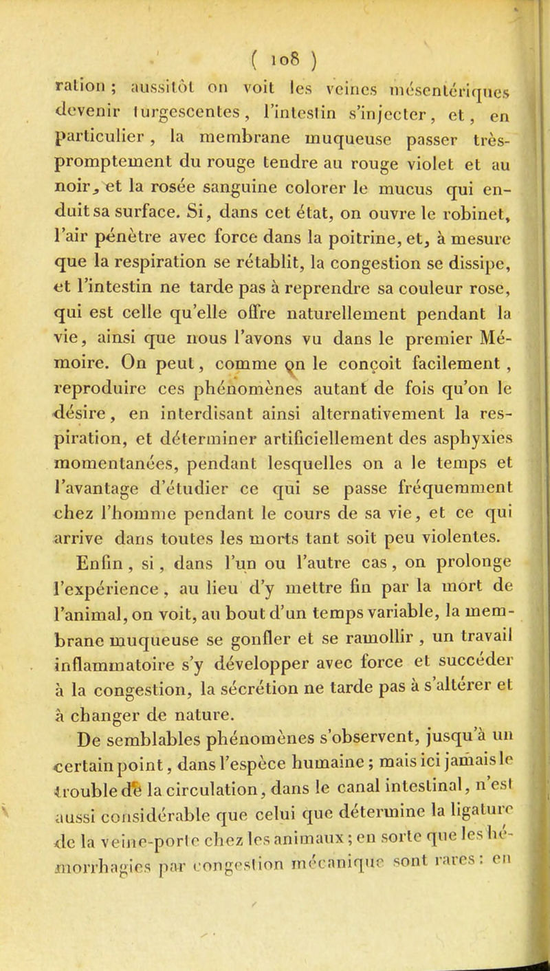 ralion ; aussilôt on voit les veines niésenlériques devenir lurgescentes, l'inteslin s'injecter, et, en particulier, la membrane muqueuse passer très- promptement du rouge tendre au rouge violet et au noir^ et la rosée sanguine colorer le mucus qui en- duit sa surface. Si, dans cet état, on ouvre le robinet, l'air pénètre avec force dans la poitrine, et, à mesure que la respiration se rétablit, la congestion se dissipe, et l'intestin ne tarde pas à reprendre sa couleur rose, qui est celle qu'elle offre naturellement pendant la vie, ainsi que nous l'avons vu dans le premier Mé- moire. On peut, comme qu le conçoit facilement, reproduire ces phénomènes autant de fois qu'on le désire, en interdisant ainsi alternativement la res- piration, et déterminer artificiellement des asphyxies momentanées, pendant lesquelles on a le temps et l'avantage d'étudier ce qui se passe fréquemment chez l'homme pendant le cours de sa vie, et ce qui arrive dans toutes les morts tant soit peu violentes. Enfin , si, dans l'un ou l'autre cas, on prolonge l'expérience, au lieu d'y mettre fin par la mort de l'animal, on voit, au bout d'un temps variable, la mem- brane muqueuse se gonfler et se ramollir , un travail inflammatoire s'y développer avec force et succéder à la congestion, la sécrétion ne tarde pas à s'altérer et à changer de nature. De semblables phénomènes s'observent, jusqu'à un certain point, dans l'espèce humaine; mais ici jamais le iroubledfe la circulation, dans le canal intestinal, n'est aussi considérable que celui que détermine la ligature de la veine-porJc chez les animaux ; en sorte que les hé- morrhagies par eongeslion mécanique sont rares: en