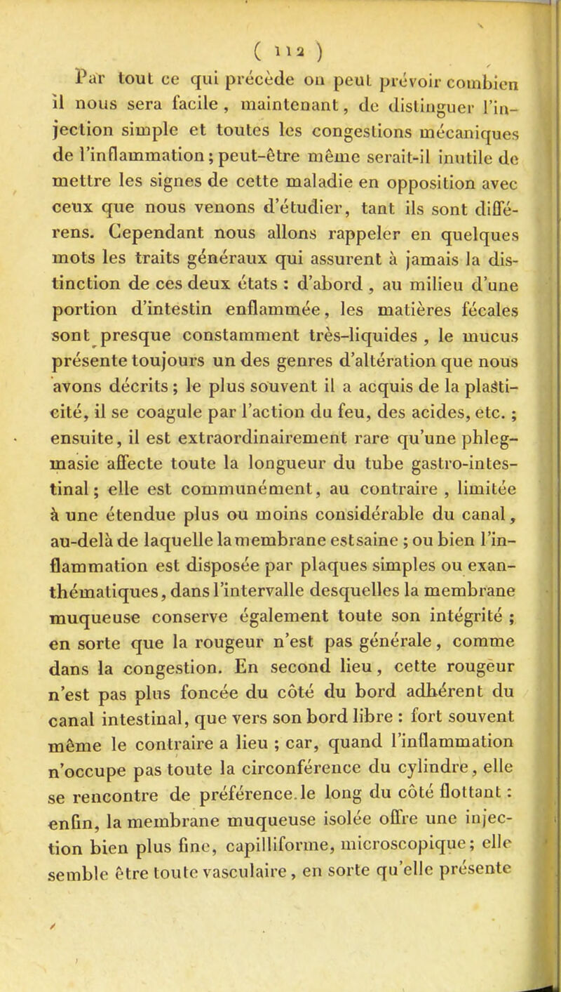 Par tout ce qui précède ou peut prévoir combien il nous sera facile , maintenant, de distinguer l'in- jection simple et toutes les congestions mécaniques de l'inflammation;peut-être même serait-il inutile do mettre les signes de cette maladie en opposition avec ceux que nous venons d'étudier, tant ils sont diffé- rens. Cependant nous allons rappeler en quelques mots les traits généraux qui assurent à jamais la dis- tinction de ces deux états : d'abord , au milieu d'une portion d'intestin enflammée, les matières fécales sont presque constamment très-liquides , le mucus présente toujours un des genres d'altération que nous avons décrits ; le plus souvent il a acquis de la plasti- cité, il se coagule par l'action du feu, des acides, etc. ; ensuite, il est extraoï'dinairement rare qu'une phleg- masie afîecte toute la longueur du tube gastro-intes- tinal; elle est communément, au contraire , limitée à une étendue plus ou moins considérable du canal, au-delà de laquelle lamembrane estsaine ; ou bien l'in- flammation est disposée par plaques simples ou exan- thémaliques, dans l'intervalle desquelles la membrane muqueuse conserve également toute son intégrité ; en sorte que la rougeur n'est pas générale, comme dans la congestion. En second lieu, cette rougeur n'est pas plus foncée du côté du bord adhérent du canal intestinal, que vers son bord libre : fort souvent môme le contraire a lieu ; car, quand l'inflammation n'occupe pas toute la circonférence du cylindre, elle se rencontre de préférence.le long du côté flottant : enûn, la membrane muqueuse isolée offre une injec- tion bien plus fine, capilliforme, microscopique; elle semble être toute vasculaire, en sorte qu'elle présente