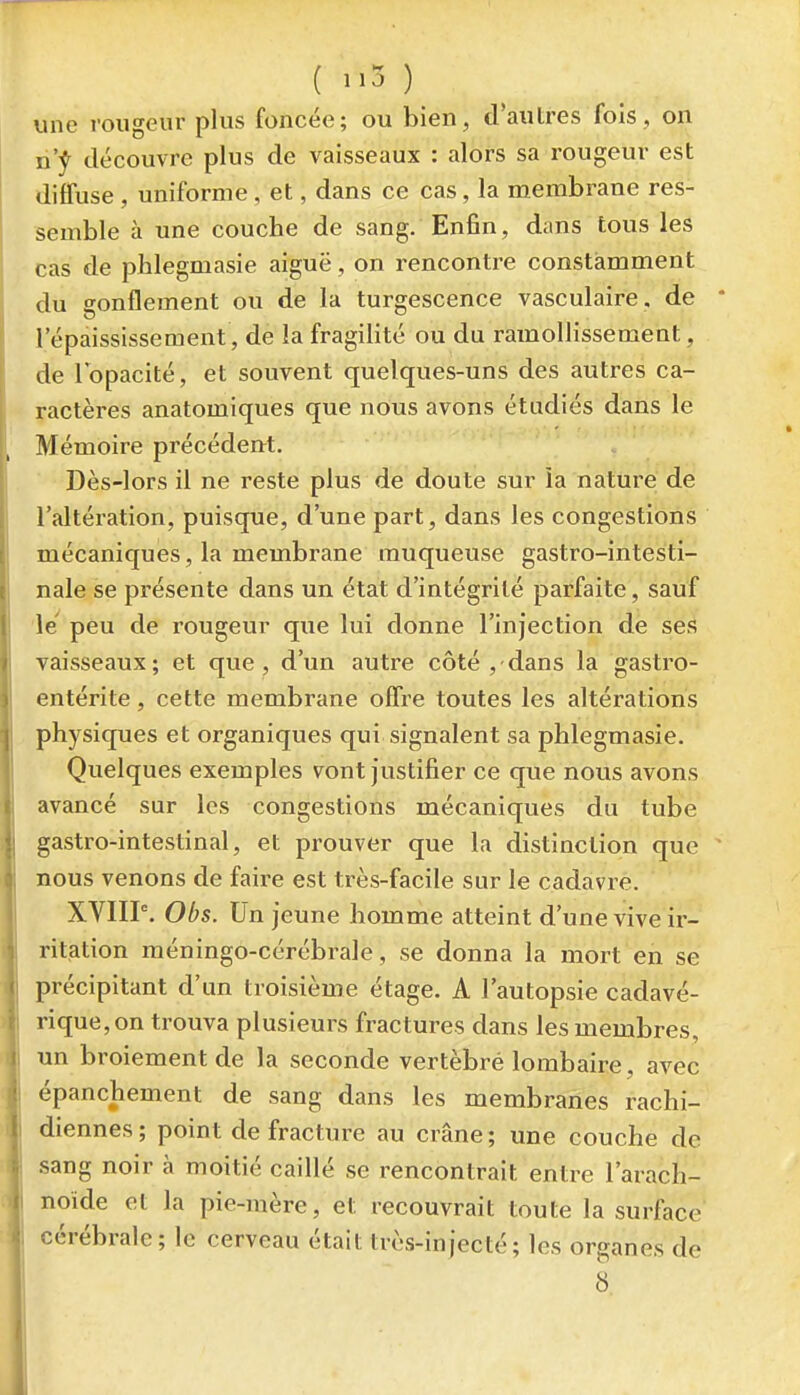( 1,3 ) une rougeur plus foncée; ou bien, d'autres fols , on n'^ découvre plus de vaisseaux : alors sa rougeur est diffuse , uniforme, et, dans ce cas, la membrane res- semble à une couche de sang. Enfin , dans tous les cas de phlegmasie aiguë, on rencontre constamment du gonflement ou de la turgescence vasculaire . de • l'épaississement, de la fragilité ou du ramollissement, de lopacité, et souvent quelques-uns des autres ca- ractères anatomiques que nous avons étudiés dans le Mémoire précédent. Dès-lors il ne reste plus de doute sur ia nature de l'altération, puisque, d'une part, dans les congestions mécaniques, la membrane muqueuse gastro-intesti- nale se présente dans un état d'intégrité parfaite, sauf le' peu de rougeur que lui donne l'injection de ses vaisseaux; et que, d'un autre côté ,-dans la gastro- entérite, cette membrane offre toutes les altérations physiques et organiques qui signalent sa phlegmasie. Quelques exemples vont justifier ce que nous avons avancé sur les congestions mécaniques du tube gastro-intestinal, et prouver que la distinction que ' nous venons de faire est très-facile sur le cadavre. XVIIP. Obs. Un jeune homme atteint d'une vive ir- ritation méningo-cérébrale, se donna la mort en se précipitant d'un troisième étage. A l'autopsie cadavé- rique, on trouva plusieurs fractures dans les membres, un broiement de la seconde vertèbre lombaire, avec épanchement de sang dans les membranes rachi- diennes ; point de fracture au crâne ; une couche de sang noir à moitié caillé se rencontrait entre l'arach- noïde et la pie-raère, et recouvrait toute la surface cérébrale; le cerveau était très-injecté; les organes de 8.