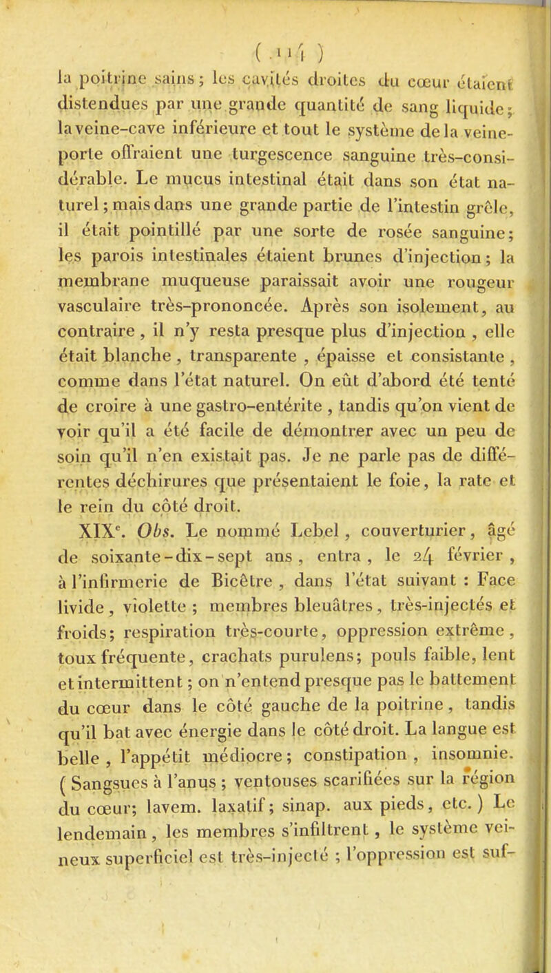 (.•'I ) la poitrine sains ; les cayilés droiles du cœur élaienf distendues par une grande quanlitt; de sang liquide; kveine-cave inférieure et tout le système delà veine- porte oflraient une turgescence sanguine très-consi- ^ dérable. Le mucus intestinal était dans son état na- turel ; mais dans une grande partie de l'intestin grêle, il était pointillé par une sorte de rosée sanguine; les parois intestinales étaient brunes d'injection ; la membrane muqueuse paraissait avoir une rougeur vasculaire très-prononcée. Après son isolement, au contraire , il n'y resta presque plus d'injection , elle était blanche , transparente , épaisse et consistante , comme dans l'état naturel. On eût d'abord été tenté de croire à une gastro-entérite , tandis qu'on vient de voir qu'il a été facile de démontrer avec un peu de soin qu'il n'en existait pas. Je ne parle pas de diffé- rentes déchirures que présentaient le foie, la rate et le rein du côté droit. XIX°. Obs. Le noninié Lebel, couverturier, âgé de soixante-dix-sept ans, entra, le 24 février, à l'inlirmerie de Bicôtre , dans l'état suivant : Face livide , violette ; membres bleuâtres, très-injectés et froids; respiration très-courte, oppression extrême, toux fréquente, crachats purulens; pouls faible, lent et intermittent ; on n'entend presque pas le battement du cœur dans le côté gauche de la poitrine , tandis qu'il bat avec énergie dans le côté droit. La langue est belle , l'appétit médiocre; constipation, insomnie. ( Sangsues à l'anus ; ventouses scarifiées sur la région du cœur; lavem. laxatif; sinap. aux pieds, etc.) Le lendemain, les membres s'infiltrent, le système vei- neux superficiel est très-injeclé ; l'oppression est suf-