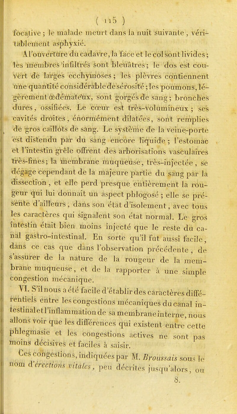 focalive ; le malade metirt dans la nuit suivante , véri- tablement asphyxié. Arouvértàre du cadaVre, la face et le col Sont livides ; les membres infiltrés feont bleuâtres; le dos est cou- vert de larges eccliymôses ; les plèvres contiennent une quantité considérable de sérosité ; les poumons, lé- gèrement œdémate'ax, sont gorgés de sang; bronches dures, ossifiées. Le cœur est très-Volumineux; ses cavités droites, énorniément dilatées, sont remplies de 'gros caiîlôts de sang. Le système de la veine-porte est distendu par du sang encore liquide ; l'estomac et l'intestin grêle offrent des arborisations vasculaires très-fines; la Membrane muqueuse, très-injectée, se dégage cependant de la majeure partie du sang par la dissection, et elle perd presque entièrement la rou- teur qui lui donnait un aspect phlogosé ; elle se pré- sente d'ailleurs, dans son état d'isolement, avec tous les caractères qui signalent son état normal. Le gros intestin était bien moins injecté que le reste du ca- nal gastro-intestinal. En sorte qu'il fut aussi facile, dans ce cas que dans l'observation précédente , de s'assurer de la nature de la rougeur de la mem- brane muqueuse, et de la rapporter à une simple congestion mécanique. VL S'il nous a été facile d'établir des caractères diffé- i-ehtieJs entre les congestions mécaniques du canal in- testmaletl'inflammationde sa membrane interne nous allons ^oir que les dilTérences qui existent entre'cette phlegmasie et les congestions actives ne sont pas moms décisives et faciles à saisir. Ces congestions, indiquées par M. Broussais sous le nom à'érection, vitales, peu décrites jusqu'alors, ou