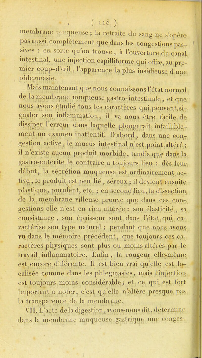 ( ) mcmbrauc uiiiqiieuse; la relraite du sang ne s'opère pas aussi complètement que dans les congestions pas- ' sives : en. sorte qu'on trouve , à l'ouverture du cariai | intestinal, une injection capilliforme qui offre, au pre- mier coup-d'œil, l'apparence la plus insidieuse d:unc phlegmasie. Mais maintenant que nous comiaissons l'état normal de la membrane muqueuse gastro-intestinale, et que nous ayons étudié tous les, caractères qui peuvent, si- * gnaler son inflammation, il va noi?s êtrp. facile de dissiper l'erreur dans laquelle plougerait, infaillible- ment un examen inattentif. D'abord, dans, ui^e goi\- gestion active, le mucus iutestinal n'est point.altéré ; il n'existe aucun produit morbide, tandis quç dans la gastro-entérite le contraire a toujours lieu : dès leur, déb.ut, la sécrétion muqueuse est ordinairement, ac- tive,, le produit est peu lié , séreux ; il devient ensuitç plastique, purulent, etc. ; en second^eu, la dissection de la membrane viileuse prouve que dans ces con- gestions elle n'est en rien altérée : son élasticité , sa consistance, son épaisseur sont dans l'iétat,qui ca- ractérise son type naturel .; pendant que no,u5 avons vu dans le mémoire précédent, que toujours ci'.s ,ca-; ractères physiques sont plus ou moins altérés pc;\r le i travail inflammatoire. Enfin , la rougeur elle-même j est encore différente. Il est^bien vrai qu'elle est lo- calisée comme dans les phlegmasies, mais l'injection est toujours moins considérable ; et ce qui est fort important à noter, c'est qu'elle n'altère presque pas la transparence de la membrane. yil. Ljacte delà digestion,avons-nous dit, détermine dans la memlnane muqueuse gasirique une congés-