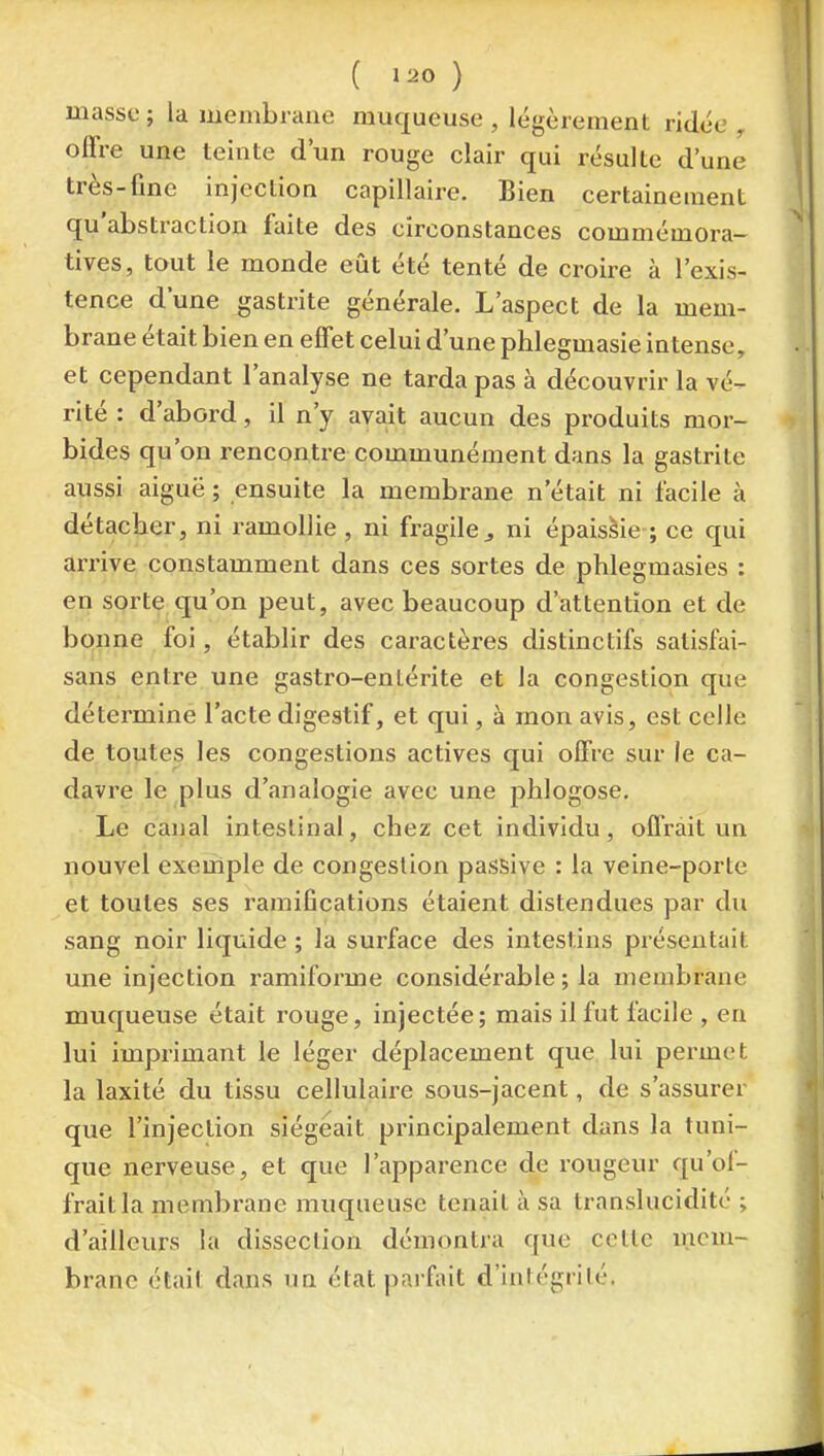 masse ; la membrane muqueuse , légèrement ridée ^ offre une teinte d'un rouge clair qui résulte d'une très-fine injection capillaire. Bien certainement qu'abstraction faite des circonstances commémora- tives, tout le monde eût été tenté de croire à l'exis- tence dune gastrite générale. L'aspect de la mem- brane était bien en effet celui d'une phlegmasie intense, et cependant l'analyse ne tarda pas à découvrir la vé- rité : d'abord, il n'y avait aucun des produits mor- bides qu'on rencontre communément dans la gastrite aussi aiguë ; ensuite la membrane n'était ni facile à détacher, ni i-amollie , ni fragile ^ ni épaissie ; ce qui arrive constamment dans ces sortes de phlegmasies : en sorte qu'on peut, avec beaucoup d'attention et de bonne foi, établir des caractères distinctifs salisfai- sans entre une gastro-enlérite et la congestion que détermine l'acte digestif, et qui, à mon avis, est celle de toutes les congestions actives qui offre sur le ca- davre le plus d'analogie avec une plilogose. Le canal intestinal, chez cet individu, offrait un nouvel exeiiiple de congestion passive : la veine-porte et toutes ses ramifications étaient distendues par du sang noir liquide ; la surface des intestins présentait une injection ramiforme considérable ; la membrane muqueuse était rouge, injectée; mais il fut facile , en lui imprimant le léger déplacement que lui permet la laxité du tissu cellulaire sous-jacent, de s'assurer que l'injection siégeait principalement dans la tuni- que nerveuse, et que l'apparence de rougeur qu'ol- fraitla membrane muqueuse tenait à sa translucidité ; d'ailleurs la dissection démontra que cette incm- branc était dans un état parfait d'intégrité.