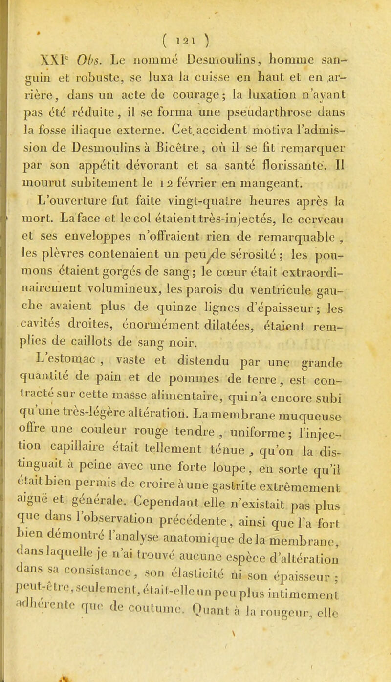 ( ) XXP Ol>s. Le nommé Desmoulins, homme san- guin et robuste, se luxa la cuisse en haut et en .ar- rière, dans un acte de courage; la luxation n'ayant pas été réduite, il se forma une pseudarthrose dans la fosse iliaque externe. Cet.accident motiva l'admis- sion de Desmoulins à Bicètre, où il se fit remarquer par son appétit dévorant et sa santé florissante. Il mourut subitement le 12 février en mangeant. L'ouvertm-e fut faite vingt-quatre heures après la mort. La face et le col étaient très-injectés, le cerveau et ses enveloppes n'offraient rien de remarquable , les plèvres contenaient un peuyde sérosité ; les pou- mons étaient gorgés de sang ; le cœur était extraordi- nairement volumineux, les parois du ventricule gau- che avaient plus de quinze lignes d'épaisseur; les cavités droites, énormément dilatées, étaient rem- plies de caillots de sang noir. L'estomac , vaste et distendu par une grande quantité de pain et de pommes de terre, est con- tracté sur cette masse alimentaire, quin'a encore subi qu'une très-légère altération. La membrane muqueuse offre une couleur rouge tendre, uniforme; l'injec- tion capillaire était tellement ténue , qu'on la dis- tinguait à peine avec une forte loupe, en sorte qu'il était bien permis de croire à une gastrite extrêmement aiguë et générale. Cependant elle n'existait pas plus que dans l'observation précédente, ainsi que l'a fort bien démontré l'analyse anatomique delà membrane, dans laquelle je n'ai trouvé aucune espèce d'altération dans sa consistance, son élasticité ni son épaisseur ; peut-être, seulement, était-elle un peu plus intimement adhérente que de coutume. Quant à la rougeur, elle