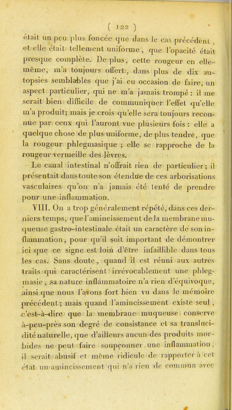 ( ) 4lail; un peu plus foncée que dans le cas précédent «telle élait tellenjent uniforme , que l'opacité était presque complète. De plus, cette rougeur en elle- même, m'a toujours offert, dans plus de dix au- topsies semblables que j'ai eu occasion de faire, un aspect particulier, qui ne m'a jamais trompé : il me serait bien difficile de communiquer l'effet qu'elle m'a produit; mais je crois qu'elle sera toujours recon- nue par ceux qui l'auront vue plusieurs fois : elle a quelque chose de plus uniforme, dé plus tendre, que la rougeur phlegmasique ; elle se rapproche de la rougeur vermeille des lèvres. Le canal intestinal n'offrait rien de particulier; il présentait dans toute son étendue de ces arborisations vasculaires qu'on n'a jamais été tenté de prendre pour une inflammation. VIII. On a trop généralement répété, dans ces dei- niers temps, que l'amincissement delà membranemu- queuse gastro-intestinale était un caractère de son in- flammation, pour qu'il soit important de démontrer ici que ce signe est loin d'être infaillible dans tous les cas» Sans doute , quand il est réuni aux autres traits, qui caractérisent irrévocablement une phleg- masie , sa nature inflammatoire n'a rien d'équivoque, ainsi que nous l'avons fort bien vu dans le mémoire précédent ; mais quand l'amincissement existe seul , e'cist-à^ire que la membrane muqueuse conserve à-peu-près son degré de consistance et sa transluci- dité naturelle, que d'ailleurs aucun des produits mor - bides ne peut faire soupçonner une inflammation, il serait abusif et même ridicule de l apporter à cet <'1at uu'amincissement qui n'a ]'ien de commun avec